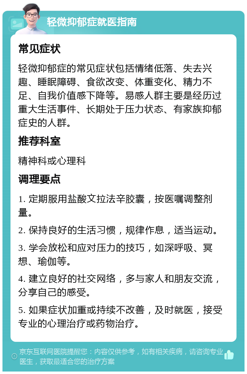 轻微抑郁症就医指南 常见症状 轻微抑郁症的常见症状包括情绪低落、失去兴趣、睡眠障碍、食欲改变、体重变化、精力不足、自我价值感下降等。易感人群主要是经历过重大生活事件、长期处于压力状态、有家族抑郁症史的人群。 推荐科室 精神科或心理科 调理要点 1. 定期服用盐酸文拉法辛胶囊，按医嘱调整剂量。 2. 保持良好的生活习惯，规律作息，适当运动。 3. 学会放松和应对压力的技巧，如深呼吸、冥想、瑜伽等。 4. 建立良好的社交网络，多与家人和朋友交流，分享自己的感受。 5. 如果症状加重或持续不改善，及时就医，接受专业的心理治疗或药物治疗。