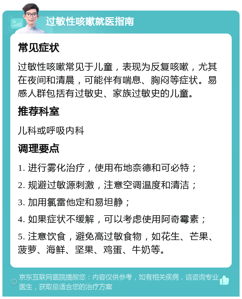 过敏性咳嗽就医指南 常见症状 过敏性咳嗽常见于儿童，表现为反复咳嗽，尤其在夜间和清晨，可能伴有喘息、胸闷等症状。易感人群包括有过敏史、家族过敏史的儿童。 推荐科室 儿科或呼吸内科 调理要点 1. 进行雾化治疗，使用布地奈德和可必特； 2. 规避过敏源刺激，注意空调温度和清洁； 3. 加用氯雷他定和易坦静； 4. 如果症状不缓解，可以考虑使用阿奇霉素； 5. 注意饮食，避免高过敏食物，如花生、芒果、菠萝、海鲜、坚果、鸡蛋、牛奶等。