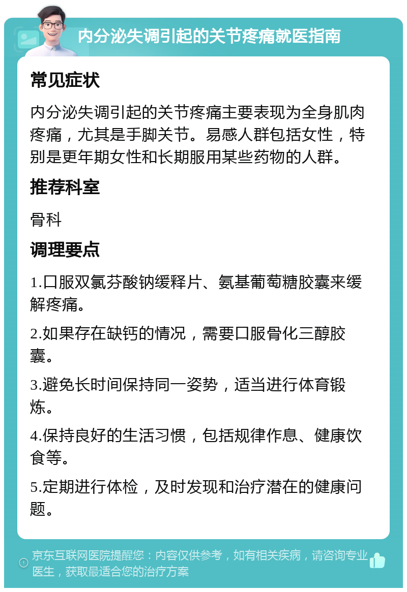 内分泌失调引起的关节疼痛就医指南 常见症状 内分泌失调引起的关节疼痛主要表现为全身肌肉疼痛，尤其是手脚关节。易感人群包括女性，特别是更年期女性和长期服用某些药物的人群。 推荐科室 骨科 调理要点 1.口服双氯芬酸钠缓释片、氨基葡萄糖胶囊来缓解疼痛。 2.如果存在缺钙的情况，需要口服骨化三醇胶囊。 3.避免长时间保持同一姿势，适当进行体育锻炼。 4.保持良好的生活习惯，包括规律作息、健康饮食等。 5.定期进行体检，及时发现和治疗潜在的健康问题。