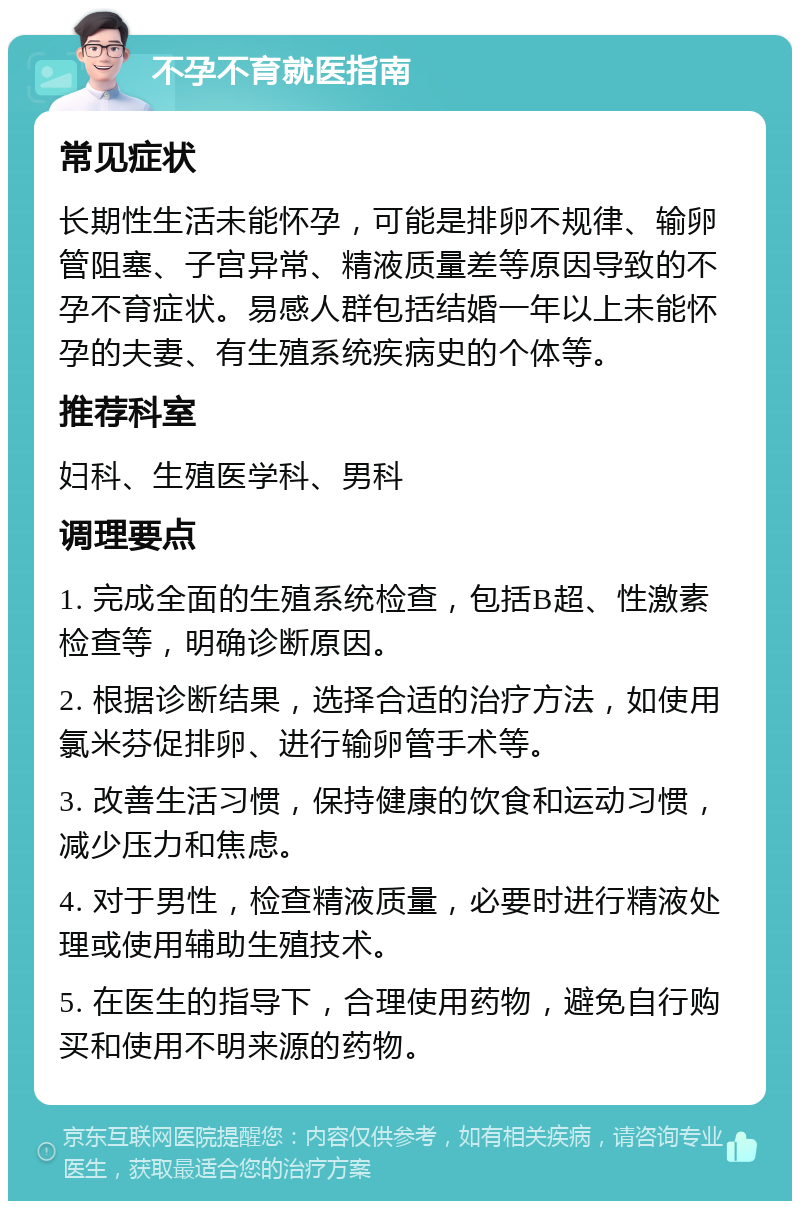 不孕不育就医指南 常见症状 长期性生活未能怀孕，可能是排卵不规律、输卵管阻塞、子宫异常、精液质量差等原因导致的不孕不育症状。易感人群包括结婚一年以上未能怀孕的夫妻、有生殖系统疾病史的个体等。 推荐科室 妇科、生殖医学科、男科 调理要点 1. 完成全面的生殖系统检查，包括B超、性激素检查等，明确诊断原因。 2. 根据诊断结果，选择合适的治疗方法，如使用氯米芬促排卵、进行输卵管手术等。 3. 改善生活习惯，保持健康的饮食和运动习惯，减少压力和焦虑。 4. 对于男性，检查精液质量，必要时进行精液处理或使用辅助生殖技术。 5. 在医生的指导下，合理使用药物，避免自行购买和使用不明来源的药物。