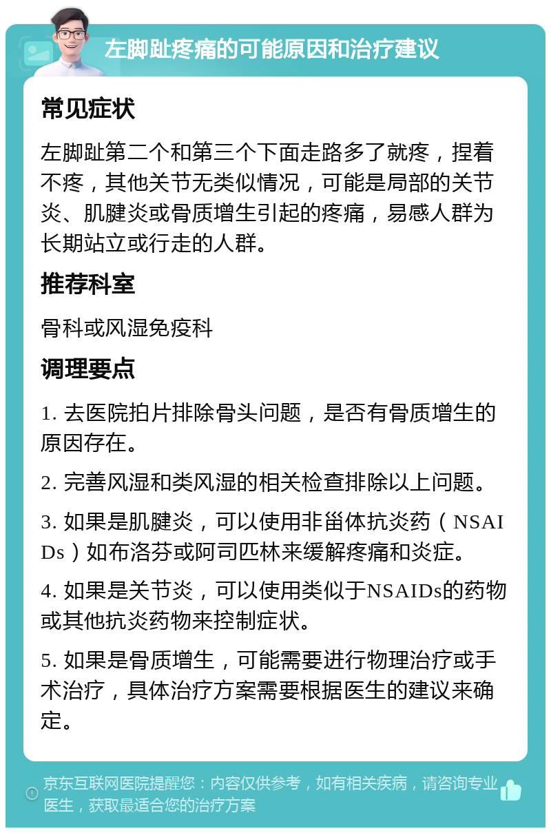 左脚趾疼痛的可能原因和治疗建议 常见症状 左脚趾第二个和第三个下面走路多了就疼，捏着不疼，其他关节无类似情况，可能是局部的关节炎、肌腱炎或骨质增生引起的疼痛，易感人群为长期站立或行走的人群。 推荐科室 骨科或风湿免疫科 调理要点 1. 去医院拍片排除骨头问题，是否有骨质增生的原因存在。 2. 完善风湿和类风湿的相关检查排除以上问题。 3. 如果是肌腱炎，可以使用非甾体抗炎药（NSAIDs）如布洛芬或阿司匹林来缓解疼痛和炎症。 4. 如果是关节炎，可以使用类似于NSAIDs的药物或其他抗炎药物来控制症状。 5. 如果是骨质增生，可能需要进行物理治疗或手术治疗，具体治疗方案需要根据医生的建议来确定。