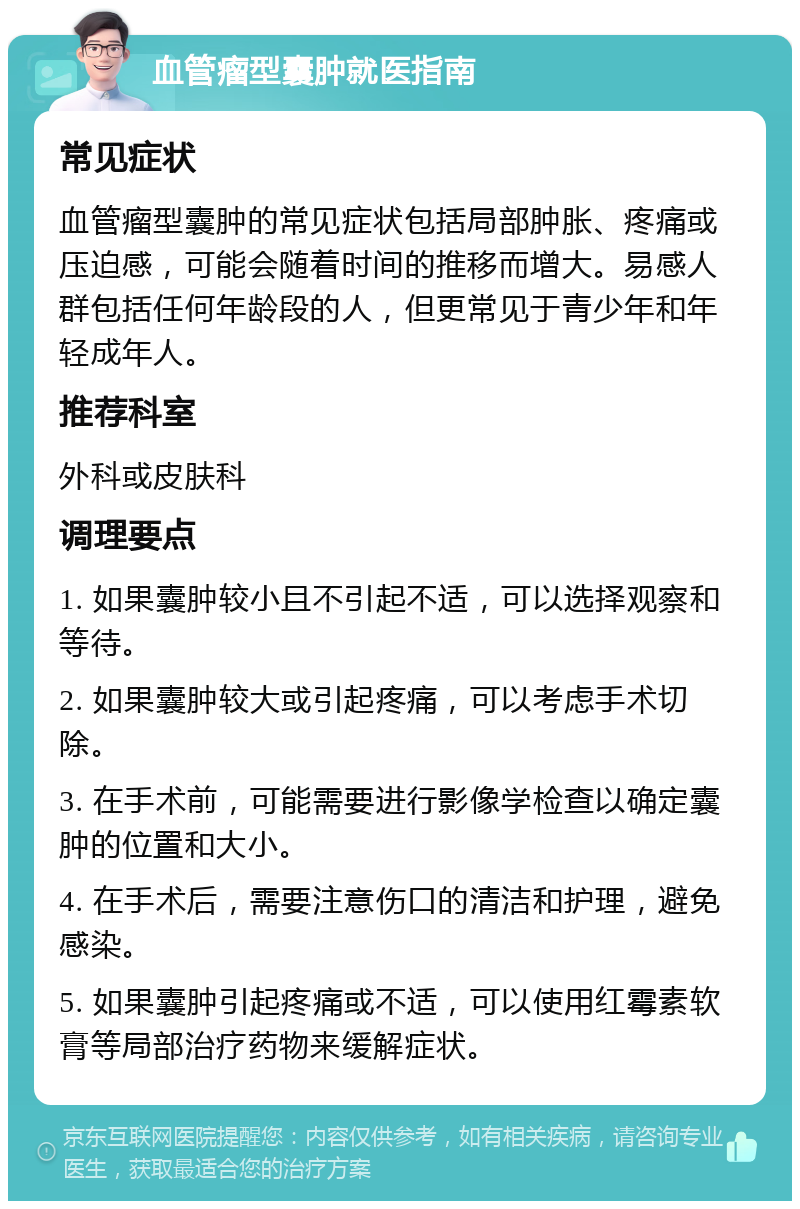 血管瘤型囊肿就医指南 常见症状 血管瘤型囊肿的常见症状包括局部肿胀、疼痛或压迫感，可能会随着时间的推移而增大。易感人群包括任何年龄段的人，但更常见于青少年和年轻成年人。 推荐科室 外科或皮肤科 调理要点 1. 如果囊肿较小且不引起不适，可以选择观察和等待。 2. 如果囊肿较大或引起疼痛，可以考虑手术切除。 3. 在手术前，可能需要进行影像学检查以确定囊肿的位置和大小。 4. 在手术后，需要注意伤口的清洁和护理，避免感染。 5. 如果囊肿引起疼痛或不适，可以使用红霉素软膏等局部治疗药物来缓解症状。