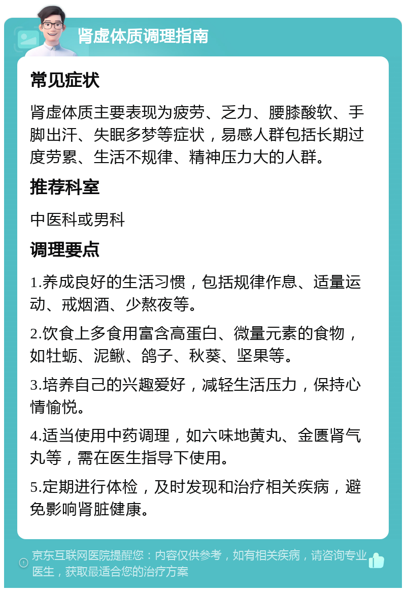 肾虚体质调理指南 常见症状 肾虚体质主要表现为疲劳、乏力、腰膝酸软、手脚出汗、失眠多梦等症状，易感人群包括长期过度劳累、生活不规律、精神压力大的人群。 推荐科室 中医科或男科 调理要点 1.养成良好的生活习惯，包括规律作息、适量运动、戒烟酒、少熬夜等。 2.饮食上多食用富含高蛋白、微量元素的食物，如牡蛎、泥鳅、鸽子、秋葵、坚果等。 3.培养自己的兴趣爱好，减轻生活压力，保持心情愉悦。 4.适当使用中药调理，如六味地黄丸、金匮肾气丸等，需在医生指导下使用。 5.定期进行体检，及时发现和治疗相关疾病，避免影响肾脏健康。