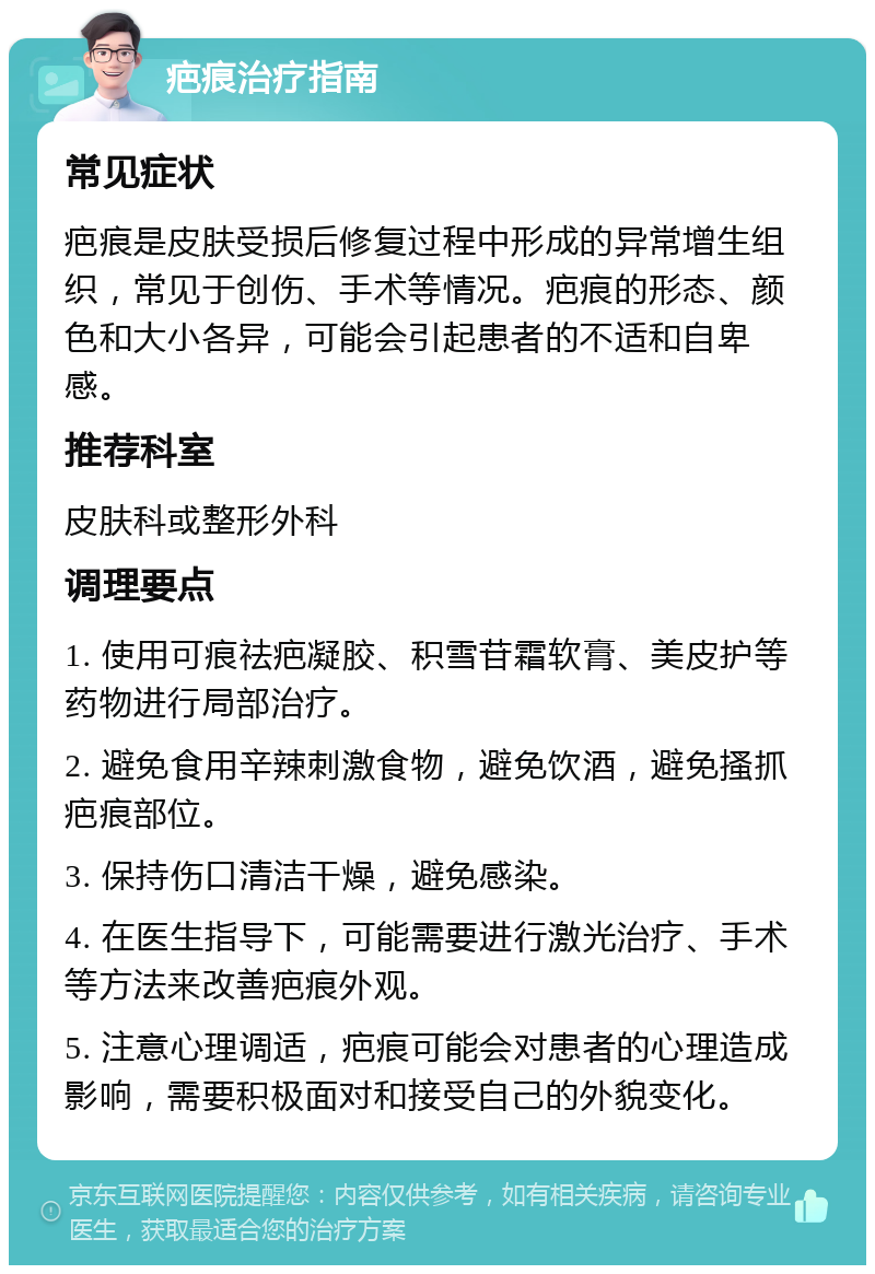 疤痕治疗指南 常见症状 疤痕是皮肤受损后修复过程中形成的异常增生组织，常见于创伤、手术等情况。疤痕的形态、颜色和大小各异，可能会引起患者的不适和自卑感。 推荐科室 皮肤科或整形外科 调理要点 1. 使用可痕祛疤凝胶、积雪苷霜软膏、美皮护等药物进行局部治疗。 2. 避免食用辛辣刺激食物，避免饮酒，避免搔抓疤痕部位。 3. 保持伤口清洁干燥，避免感染。 4. 在医生指导下，可能需要进行激光治疗、手术等方法来改善疤痕外观。 5. 注意心理调适，疤痕可能会对患者的心理造成影响，需要积极面对和接受自己的外貌变化。