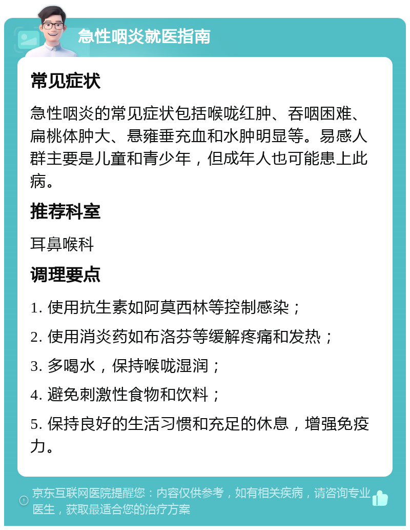 急性咽炎就医指南 常见症状 急性咽炎的常见症状包括喉咙红肿、吞咽困难、扁桃体肿大、悬雍垂充血和水肿明显等。易感人群主要是儿童和青少年，但成年人也可能患上此病。 推荐科室 耳鼻喉科 调理要点 1. 使用抗生素如阿莫西林等控制感染； 2. 使用消炎药如布洛芬等缓解疼痛和发热； 3. 多喝水，保持喉咙湿润； 4. 避免刺激性食物和饮料； 5. 保持良好的生活习惯和充足的休息，增强免疫力。