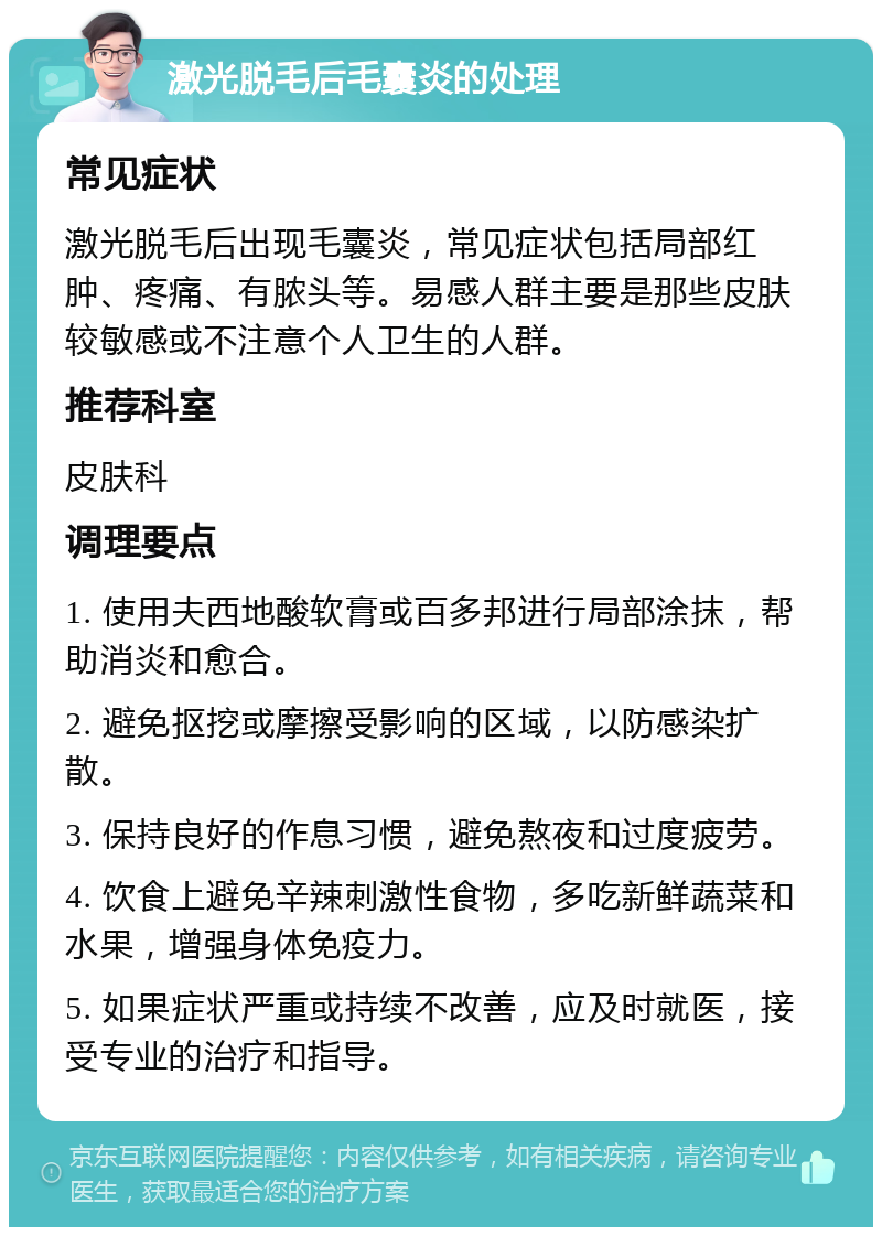 激光脱毛后毛囊炎的处理 常见症状 激光脱毛后出现毛囊炎，常见症状包括局部红肿、疼痛、有脓头等。易感人群主要是那些皮肤较敏感或不注意个人卫生的人群。 推荐科室 皮肤科 调理要点 1. 使用夫西地酸软膏或百多邦进行局部涂抹，帮助消炎和愈合。 2. 避免抠挖或摩擦受影响的区域，以防感染扩散。 3. 保持良好的作息习惯，避免熬夜和过度疲劳。 4. 饮食上避免辛辣刺激性食物，多吃新鲜蔬菜和水果，增强身体免疫力。 5. 如果症状严重或持续不改善，应及时就医，接受专业的治疗和指导。