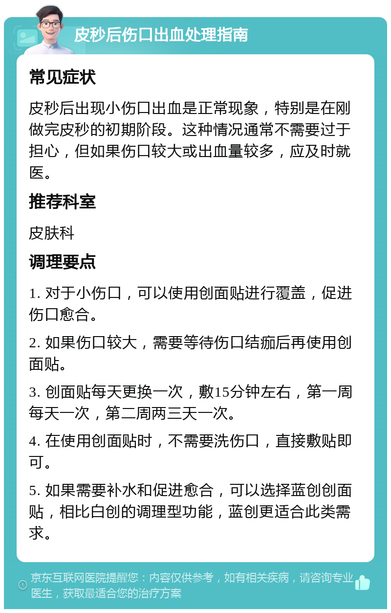 皮秒后伤口出血处理指南 常见症状 皮秒后出现小伤口出血是正常现象，特别是在刚做完皮秒的初期阶段。这种情况通常不需要过于担心，但如果伤口较大或出血量较多，应及时就医。 推荐科室 皮肤科 调理要点 1. 对于小伤口，可以使用创面贴进行覆盖，促进伤口愈合。 2. 如果伤口较大，需要等待伤口结痂后再使用创面贴。 3. 创面贴每天更换一次，敷15分钟左右，第一周每天一次，第二周两三天一次。 4. 在使用创面贴时，不需要洗伤口，直接敷贴即可。 5. 如果需要补水和促进愈合，可以选择蓝创创面贴，相比白创的调理型功能，蓝创更适合此类需求。