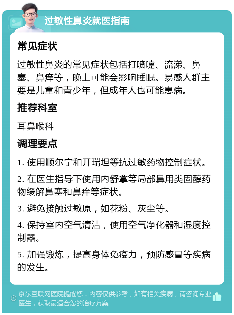 过敏性鼻炎就医指南 常见症状 过敏性鼻炎的常见症状包括打喷嚏、流涕、鼻塞、鼻痒等，晚上可能会影响睡眠。易感人群主要是儿童和青少年，但成年人也可能患病。 推荐科室 耳鼻喉科 调理要点 1. 使用顺尔宁和开瑞坦等抗过敏药物控制症状。 2. 在医生指导下使用内舒拿等局部鼻用类固醇药物缓解鼻塞和鼻痒等症状。 3. 避免接触过敏原，如花粉、灰尘等。 4. 保持室内空气清洁，使用空气净化器和湿度控制器。 5. 加强锻炼，提高身体免疫力，预防感冒等疾病的发生。