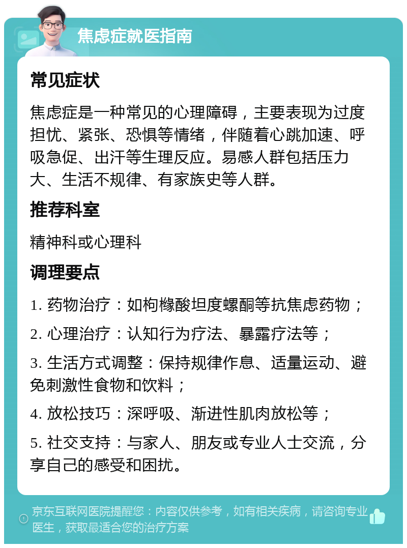 焦虑症就医指南 常见症状 焦虑症是一种常见的心理障碍，主要表现为过度担忧、紧张、恐惧等情绪，伴随着心跳加速、呼吸急促、出汗等生理反应。易感人群包括压力大、生活不规律、有家族史等人群。 推荐科室 精神科或心理科 调理要点 1. 药物治疗：如枸橼酸坦度螺酮等抗焦虑药物； 2. 心理治疗：认知行为疗法、暴露疗法等； 3. 生活方式调整：保持规律作息、适量运动、避免刺激性食物和饮料； 4. 放松技巧：深呼吸、渐进性肌肉放松等； 5. 社交支持：与家人、朋友或专业人士交流，分享自己的感受和困扰。