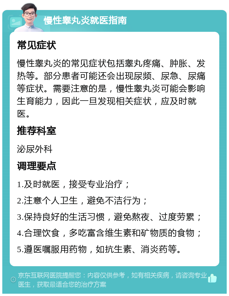 慢性睾丸炎就医指南 常见症状 慢性睾丸炎的常见症状包括睾丸疼痛、肿胀、发热等。部分患者可能还会出现尿频、尿急、尿痛等症状。需要注意的是，慢性睾丸炎可能会影响生育能力，因此一旦发现相关症状，应及时就医。 推荐科室 泌尿外科 调理要点 1.及时就医，接受专业治疗； 2.注意个人卫生，避免不洁行为； 3.保持良好的生活习惯，避免熬夜、过度劳累； 4.合理饮食，多吃富含维生素和矿物质的食物； 5.遵医嘱服用药物，如抗生素、消炎药等。