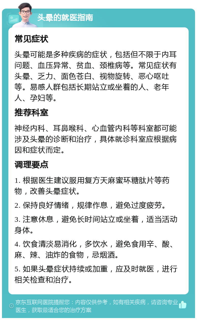 头晕的就医指南 常见症状 头晕可能是多种疾病的症状，包括但不限于内耳问题、血压异常、贫血、颈椎病等。常见症状有头晕、乏力、面色苍白、视物旋转、恶心呕吐等。易感人群包括长期站立或坐着的人、老年人、孕妇等。 推荐科室 神经内科、耳鼻喉科、心血管内科等科室都可能涉及头晕的诊断和治疗，具体就诊科室应根据病因和症状而定。 调理要点 1. 根据医生建议服用复方天麻蜜环糖肽片等药物，改善头晕症状。 2. 保持良好情绪，规律作息，避免过度疲劳。 3. 注意休息，避免长时间站立或坐着，适当活动身体。 4. 饮食清淡易消化，多饮水，避免食用辛、酸、麻、辣、油炸的食物，忌烟酒。 5. 如果头晕症状持续或加重，应及时就医，进行相关检查和治疗。