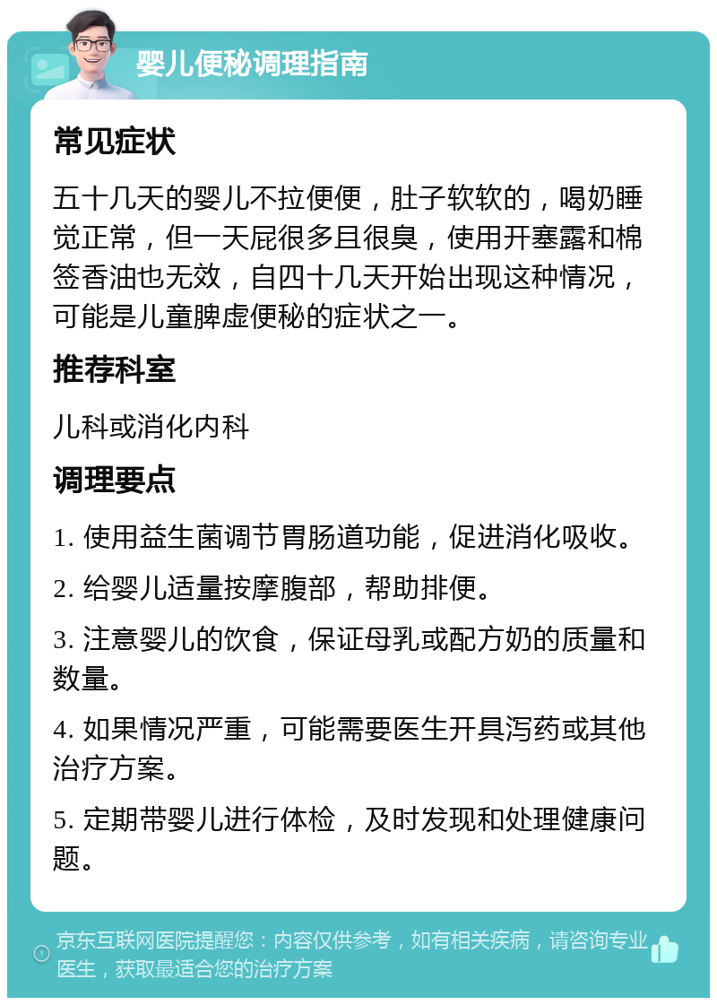 婴儿便秘调理指南 常见症状 五十几天的婴儿不拉便便，肚子软软的，喝奶睡觉正常，但一天屁很多且很臭，使用开塞露和棉签香油也无效，自四十几天开始出现这种情况，可能是儿童脾虚便秘的症状之一。 推荐科室 儿科或消化内科 调理要点 1. 使用益生菌调节胃肠道功能，促进消化吸收。 2. 给婴儿适量按摩腹部，帮助排便。 3. 注意婴儿的饮食，保证母乳或配方奶的质量和数量。 4. 如果情况严重，可能需要医生开具泻药或其他治疗方案。 5. 定期带婴儿进行体检，及时发现和处理健康问题。