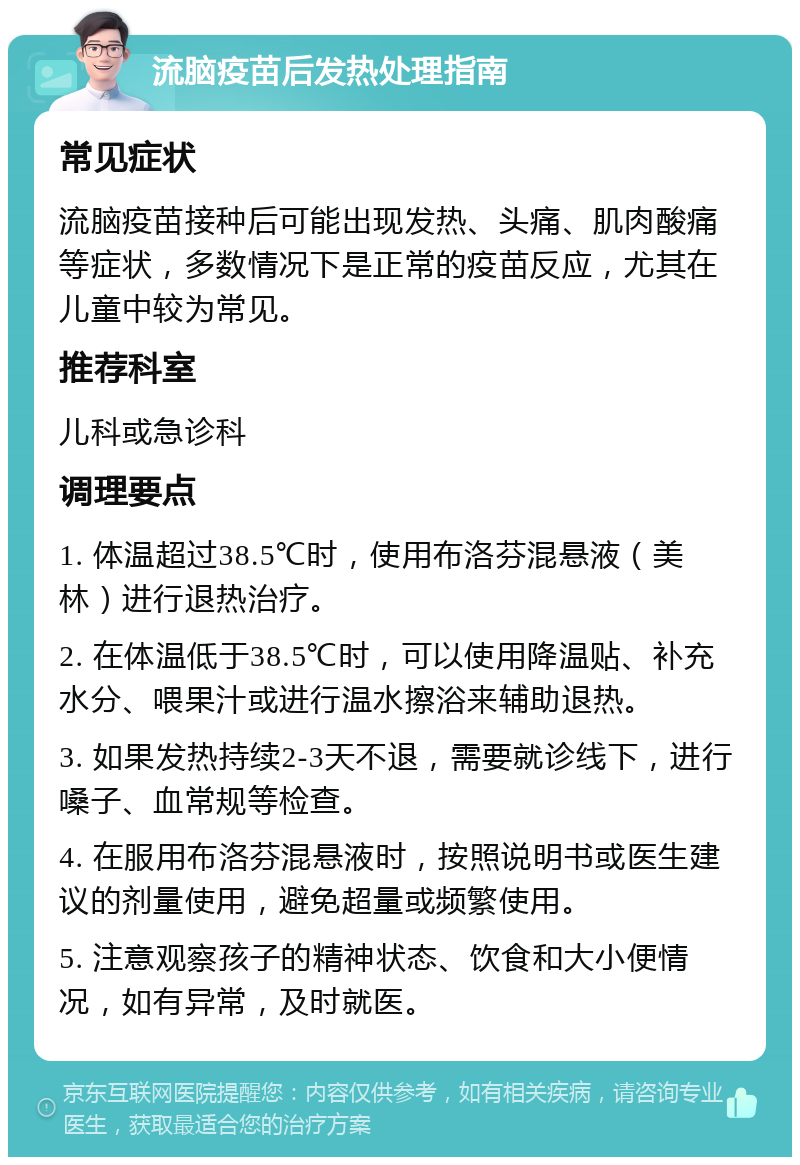 流脑疫苗后发热处理指南 常见症状 流脑疫苗接种后可能出现发热、头痛、肌肉酸痛等症状，多数情况下是正常的疫苗反应，尤其在儿童中较为常见。 推荐科室 儿科或急诊科 调理要点 1. 体温超过38.5℃时，使用布洛芬混悬液（美林）进行退热治疗。 2. 在体温低于38.5℃时，可以使用降温贴、补充水分、喂果汁或进行温水擦浴来辅助退热。 3. 如果发热持续2-3天不退，需要就诊线下，进行嗓子、血常规等检查。 4. 在服用布洛芬混悬液时，按照说明书或医生建议的剂量使用，避免超量或频繁使用。 5. 注意观察孩子的精神状态、饮食和大小便情况，如有异常，及时就医。