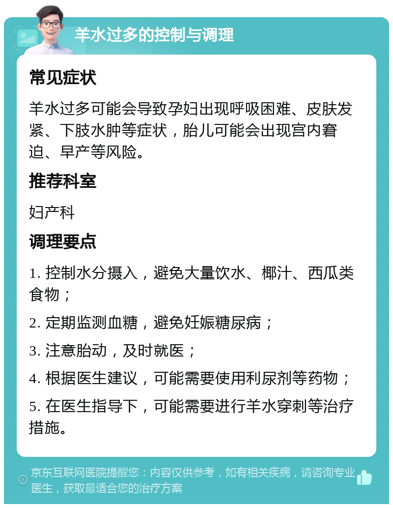 羊水过多的控制与调理 常见症状 羊水过多可能会导致孕妇出现呼吸困难、皮肤发紧、下肢水肿等症状，胎儿可能会出现宫内窘迫、早产等风险。 推荐科室 妇产科 调理要点 1. 控制水分摄入，避免大量饮水、椰汁、西瓜类食物； 2. 定期监测血糖，避免妊娠糖尿病； 3. 注意胎动，及时就医； 4. 根据医生建议，可能需要使用利尿剂等药物； 5. 在医生指导下，可能需要进行羊水穿刺等治疗措施。