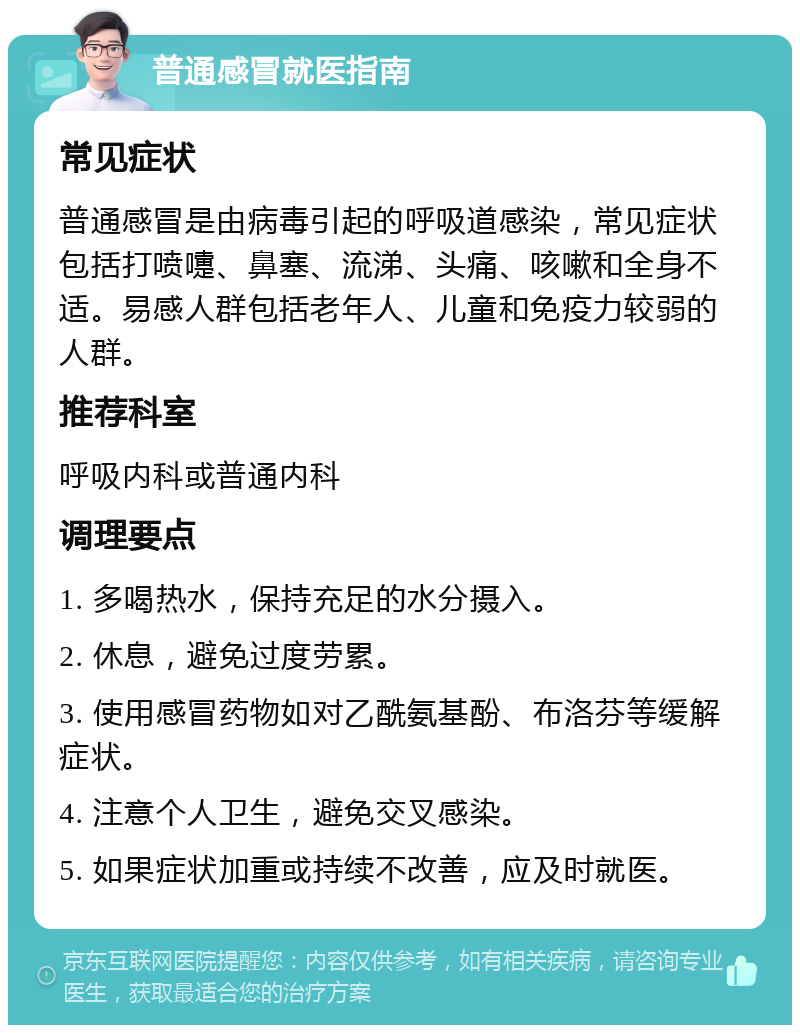 普通感冒就医指南 常见症状 普通感冒是由病毒引起的呼吸道感染，常见症状包括打喷嚏、鼻塞、流涕、头痛、咳嗽和全身不适。易感人群包括老年人、儿童和免疫力较弱的人群。 推荐科室 呼吸内科或普通内科 调理要点 1. 多喝热水，保持充足的水分摄入。 2. 休息，避免过度劳累。 3. 使用感冒药物如对乙酰氨基酚、布洛芬等缓解症状。 4. 注意个人卫生，避免交叉感染。 5. 如果症状加重或持续不改善，应及时就医。