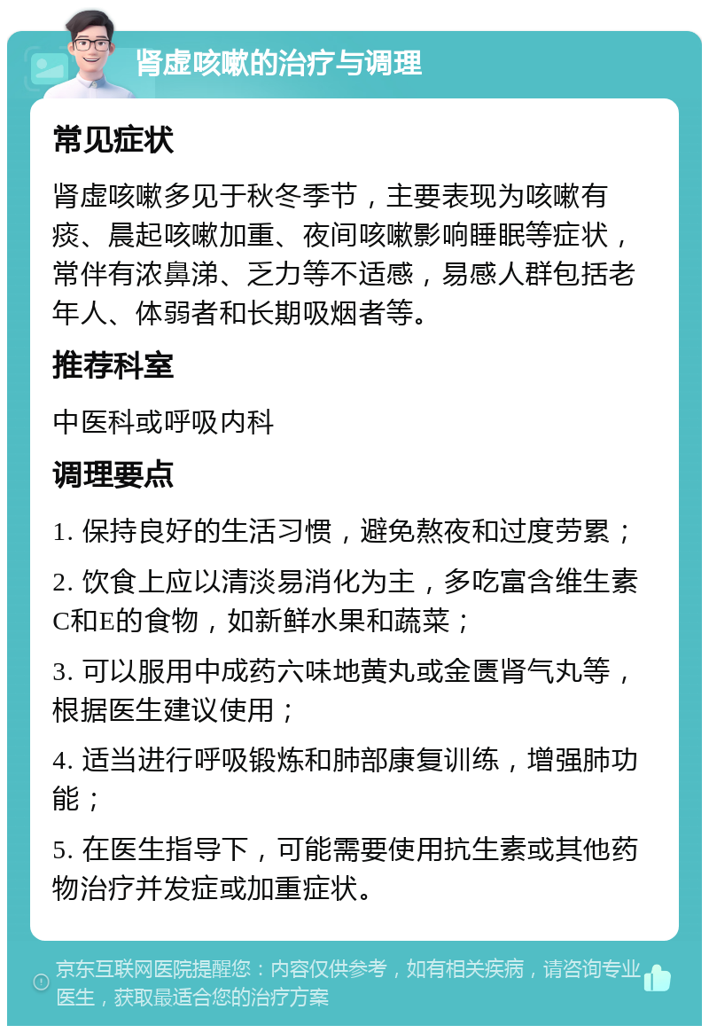 肾虚咳嗽的治疗与调理 常见症状 肾虚咳嗽多见于秋冬季节，主要表现为咳嗽有痰、晨起咳嗽加重、夜间咳嗽影响睡眠等症状，常伴有浓鼻涕、乏力等不适感，易感人群包括老年人、体弱者和长期吸烟者等。 推荐科室 中医科或呼吸内科 调理要点 1. 保持良好的生活习惯，避免熬夜和过度劳累； 2. 饮食上应以清淡易消化为主，多吃富含维生素C和E的食物，如新鲜水果和蔬菜； 3. 可以服用中成药六味地黄丸或金匮肾气丸等，根据医生建议使用； 4. 适当进行呼吸锻炼和肺部康复训练，增强肺功能； 5. 在医生指导下，可能需要使用抗生素或其他药物治疗并发症或加重症状。