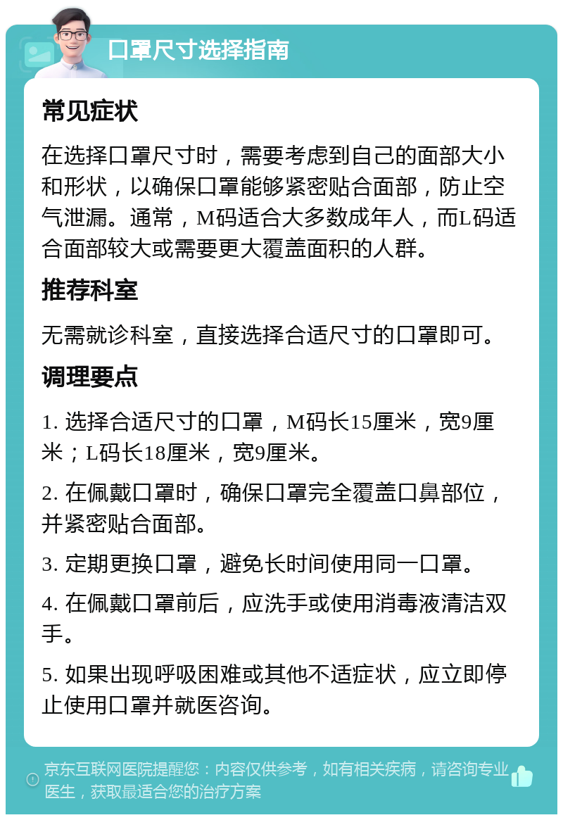 口罩尺寸选择指南 常见症状 在选择口罩尺寸时，需要考虑到自己的面部大小和形状，以确保口罩能够紧密贴合面部，防止空气泄漏。通常，M码适合大多数成年人，而L码适合面部较大或需要更大覆盖面积的人群。 推荐科室 无需就诊科室，直接选择合适尺寸的口罩即可。 调理要点 1. 选择合适尺寸的口罩，M码长15厘米，宽9厘米；L码长18厘米，宽9厘米。 2. 在佩戴口罩时，确保口罩完全覆盖口鼻部位，并紧密贴合面部。 3. 定期更换口罩，避免长时间使用同一口罩。 4. 在佩戴口罩前后，应洗手或使用消毒液清洁双手。 5. 如果出现呼吸困难或其他不适症状，应立即停止使用口罩并就医咨询。