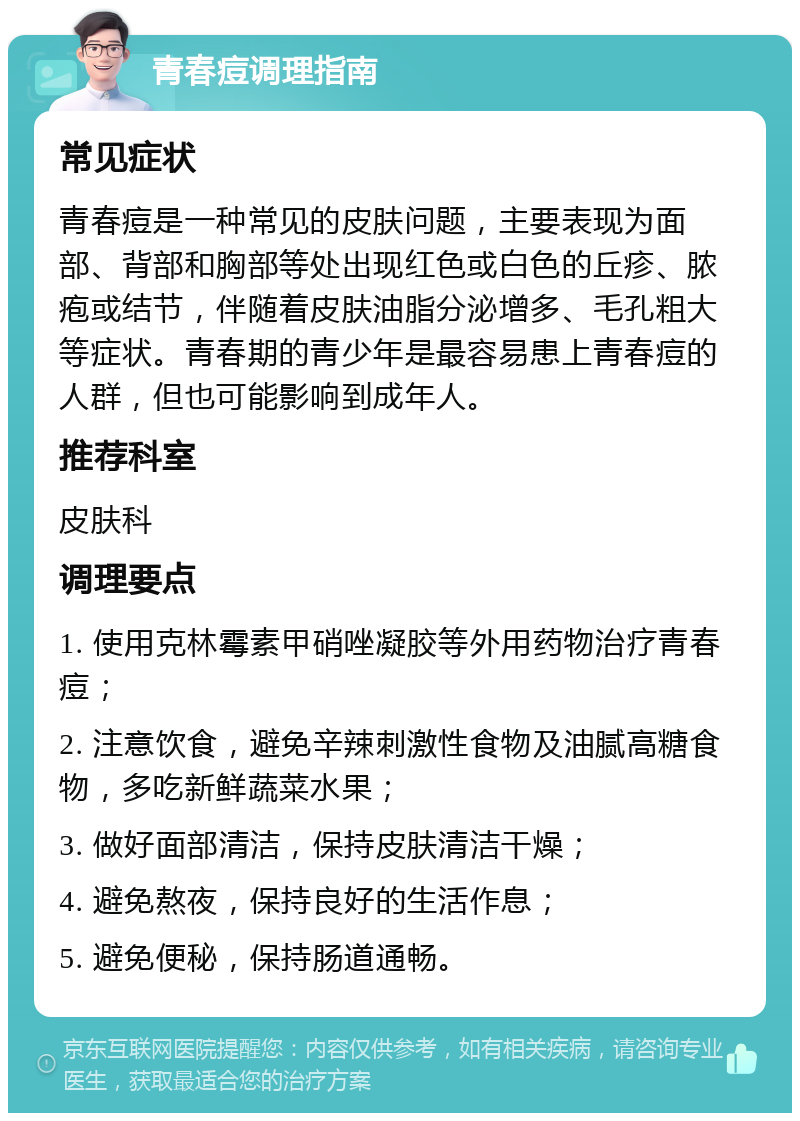 青春痘调理指南 常见症状 青春痘是一种常见的皮肤问题，主要表现为面部、背部和胸部等处出现红色或白色的丘疹、脓疱或结节，伴随着皮肤油脂分泌增多、毛孔粗大等症状。青春期的青少年是最容易患上青春痘的人群，但也可能影响到成年人。 推荐科室 皮肤科 调理要点 1. 使用克林霉素甲硝唑凝胶等外用药物治疗青春痘； 2. 注意饮食，避免辛辣刺激性食物及油腻高糖食物，多吃新鲜蔬菜水果； 3. 做好面部清洁，保持皮肤清洁干燥； 4. 避免熬夜，保持良好的生活作息； 5. 避免便秘，保持肠道通畅。