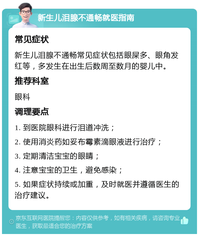 新生儿泪腺不通畅就医指南 常见症状 新生儿泪腺不通畅常见症状包括眼屎多、眼角发红等，多发生在出生后数周至数月的婴儿中。 推荐科室 眼科 调理要点 1. 到医院眼科进行泪道冲洗； 2. 使用消炎药如妥布霉素滴眼液进行治疗； 3. 定期清洁宝宝的眼睛； 4. 注意宝宝的卫生，避免感染； 5. 如果症状持续或加重，及时就医并遵循医生的治疗建议。