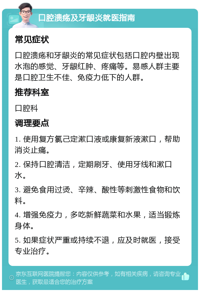 口腔溃疡及牙龈炎就医指南 常见症状 口腔溃疡和牙龈炎的常见症状包括口腔内壁出现水泡的感觉、牙龈红肿、疼痛等。易感人群主要是口腔卫生不佳、免疫力低下的人群。 推荐科室 口腔科 调理要点 1. 使用复方氯己定漱口液或康复新液漱口，帮助消炎止痛。 2. 保持口腔清洁，定期刷牙、使用牙线和漱口水。 3. 避免食用过烫、辛辣、酸性等刺激性食物和饮料。 4. 增强免疫力，多吃新鲜蔬菜和水果，适当锻炼身体。 5. 如果症状严重或持续不退，应及时就医，接受专业治疗。