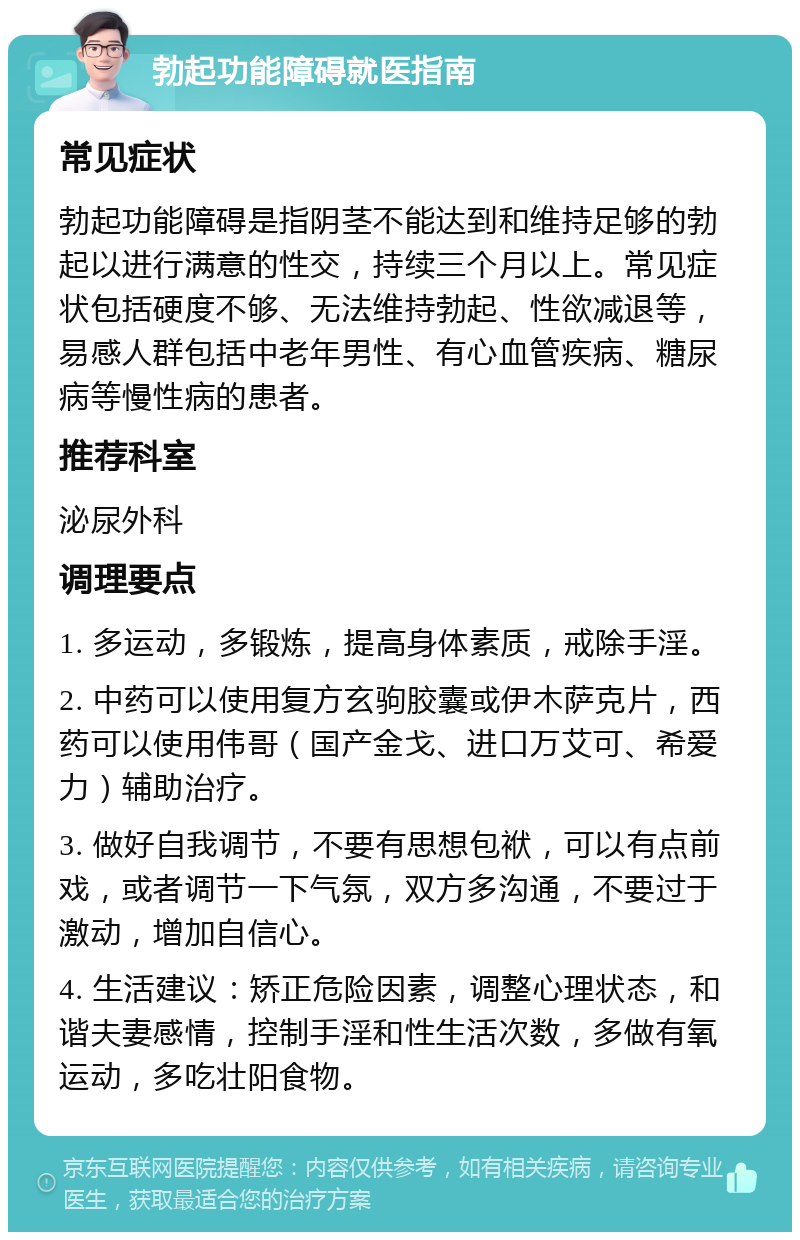 勃起功能障碍就医指南 常见症状 勃起功能障碍是指阴茎不能达到和维持足够的勃起以进行满意的性交，持续三个月以上。常见症状包括硬度不够、无法维持勃起、性欲减退等，易感人群包括中老年男性、有心血管疾病、糖尿病等慢性病的患者。 推荐科室 泌尿外科 调理要点 1. 多运动，多锻炼，提高身体素质，戒除手淫。 2. 中药可以使用复方玄驹胶囊或伊木萨克片，西药可以使用伟哥（国产金戈、进口万艾可、希爱力）辅助治疗。 3. 做好自我调节，不要有思想包袱，可以有点前戏，或者调节一下气氛，双方多沟通，不要过于激动，增加自信心。 4. 生活建议：矫正危险因素，调整心理状态，和谐夫妻感情，控制手淫和性生活次数，多做有氧运动，多吃壮阳食物。