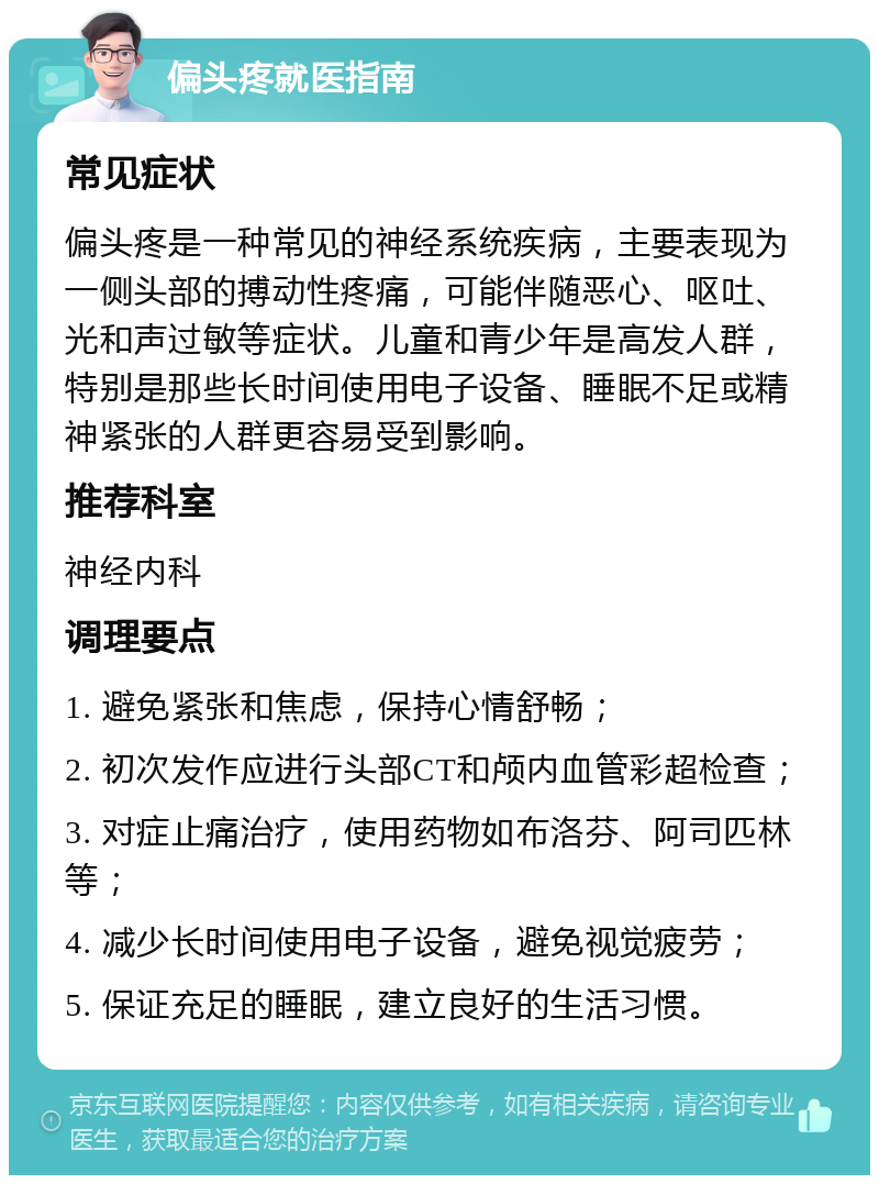 偏头疼就医指南 常见症状 偏头疼是一种常见的神经系统疾病，主要表现为一侧头部的搏动性疼痛，可能伴随恶心、呕吐、光和声过敏等症状。儿童和青少年是高发人群，特别是那些长时间使用电子设备、睡眠不足或精神紧张的人群更容易受到影响。 推荐科室 神经内科 调理要点 1. 避免紧张和焦虑，保持心情舒畅； 2. 初次发作应进行头部CT和颅内血管彩超检查； 3. 对症止痛治疗，使用药物如布洛芬、阿司匹林等； 4. 减少长时间使用电子设备，避免视觉疲劳； 5. 保证充足的睡眠，建立良好的生活习惯。