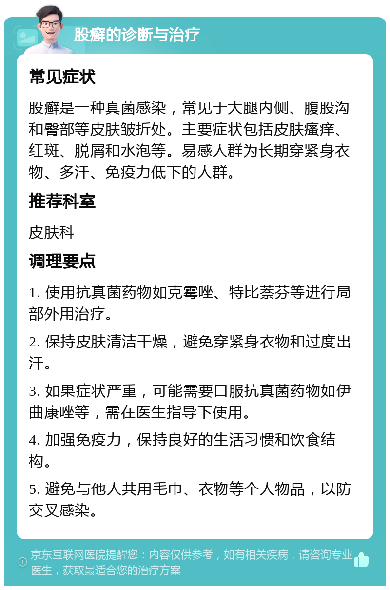 股癣的诊断与治疗 常见症状 股癣是一种真菌感染，常见于大腿内侧、腹股沟和臀部等皮肤皱折处。主要症状包括皮肤瘙痒、红斑、脱屑和水泡等。易感人群为长期穿紧身衣物、多汗、免疫力低下的人群。 推荐科室 皮肤科 调理要点 1. 使用抗真菌药物如克霉唑、特比萘芬等进行局部外用治疗。 2. 保持皮肤清洁干燥，避免穿紧身衣物和过度出汗。 3. 如果症状严重，可能需要口服抗真菌药物如伊曲康唑等，需在医生指导下使用。 4. 加强免疫力，保持良好的生活习惯和饮食结构。 5. 避免与他人共用毛巾、衣物等个人物品，以防交叉感染。