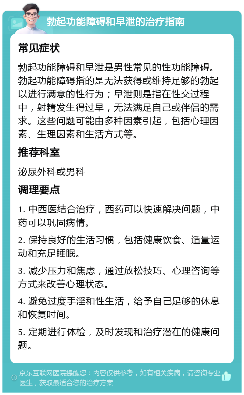 勃起功能障碍和早泄的治疗指南 常见症状 勃起功能障碍和早泄是男性常见的性功能障碍。勃起功能障碍指的是无法获得或维持足够的勃起以进行满意的性行为；早泄则是指在性交过程中，射精发生得过早，无法满足自己或伴侣的需求。这些问题可能由多种因素引起，包括心理因素、生理因素和生活方式等。 推荐科室 泌尿外科或男科 调理要点 1. 中西医结合治疗，西药可以快速解决问题，中药可以巩固病情。 2. 保持良好的生活习惯，包括健康饮食、适量运动和充足睡眠。 3. 减少压力和焦虑，通过放松技巧、心理咨询等方式来改善心理状态。 4. 避免过度手淫和性生活，给予自己足够的休息和恢复时间。 5. 定期进行体检，及时发现和治疗潜在的健康问题。