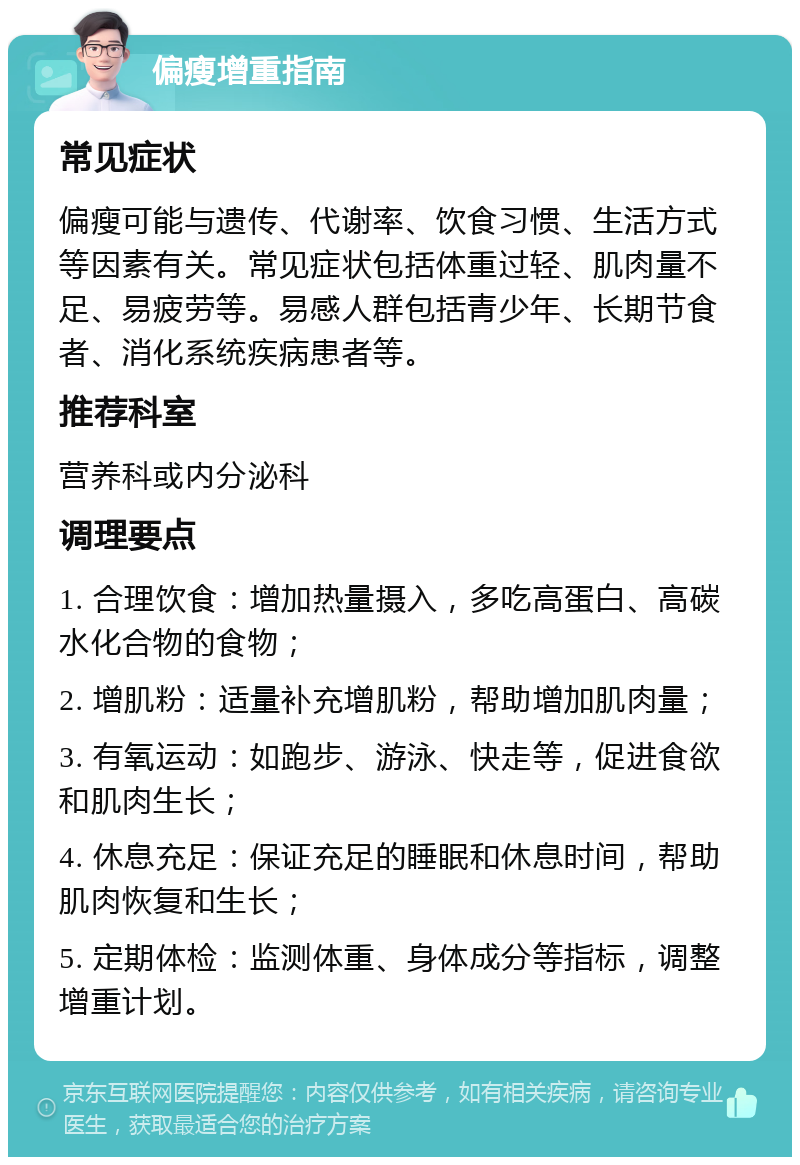 偏瘦增重指南 常见症状 偏瘦可能与遗传、代谢率、饮食习惯、生活方式等因素有关。常见症状包括体重过轻、肌肉量不足、易疲劳等。易感人群包括青少年、长期节食者、消化系统疾病患者等。 推荐科室 营养科或内分泌科 调理要点 1. 合理饮食：增加热量摄入，多吃高蛋白、高碳水化合物的食物； 2. 增肌粉：适量补充增肌粉，帮助增加肌肉量； 3. 有氧运动：如跑步、游泳、快走等，促进食欲和肌肉生长； 4. 休息充足：保证充足的睡眠和休息时间，帮助肌肉恢复和生长； 5. 定期体检：监测体重、身体成分等指标，调整增重计划。