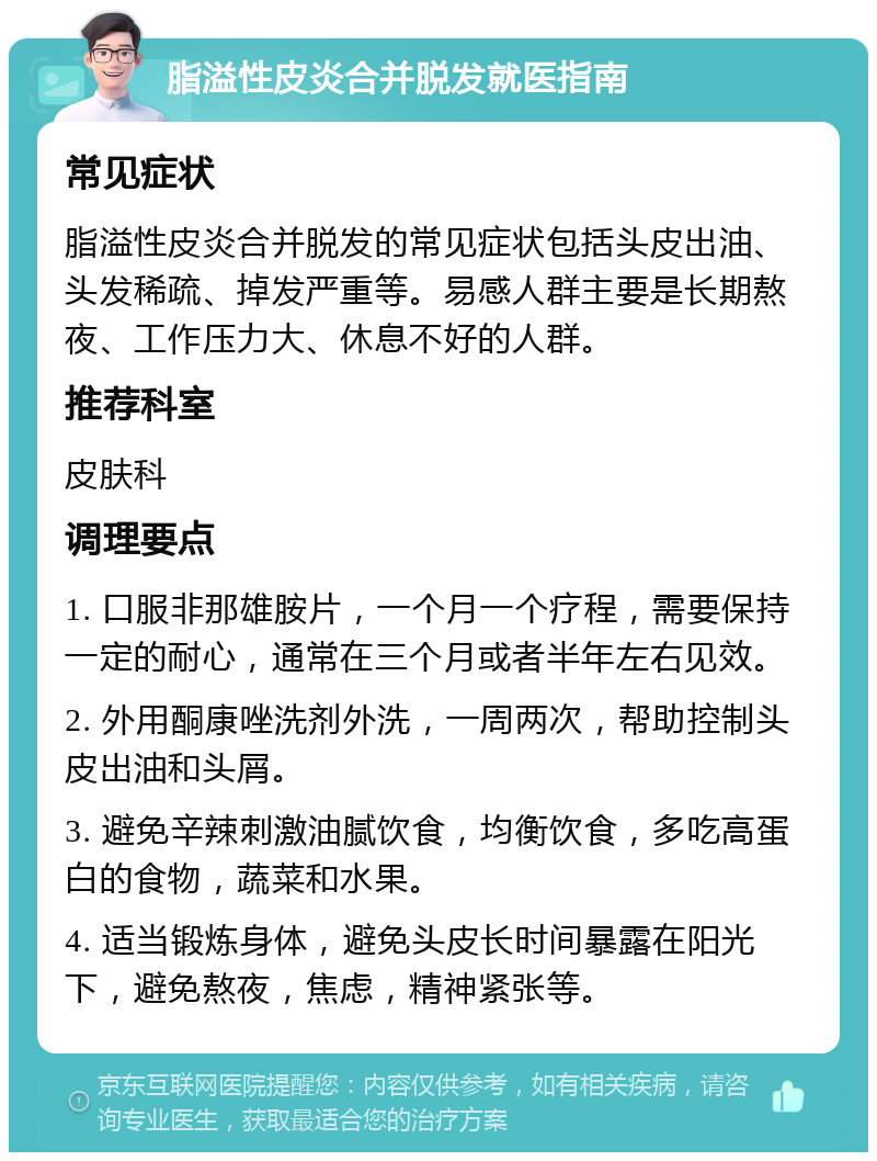 脂溢性皮炎合并脱发就医指南 常见症状 脂溢性皮炎合并脱发的常见症状包括头皮出油、头发稀疏、掉发严重等。易感人群主要是长期熬夜、工作压力大、休息不好的人群。 推荐科室 皮肤科 调理要点 1. 口服非那雄胺片，一个月一个疗程，需要保持一定的耐心，通常在三个月或者半年左右见效。 2. 外用酮康唑洗剂外洗，一周两次，帮助控制头皮出油和头屑。 3. 避免辛辣刺激油腻饮食，均衡饮食，多吃高蛋白的食物，蔬菜和水果。 4. 适当锻炼身体，避免头皮长时间暴露在阳光下，避免熬夜，焦虑，精神紧张等。