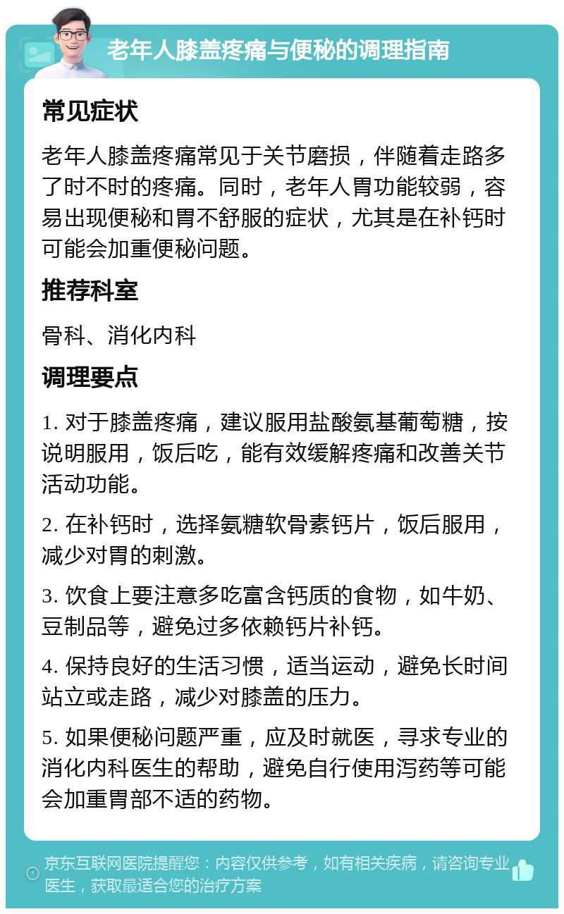 老年人膝盖疼痛与便秘的调理指南 常见症状 老年人膝盖疼痛常见于关节磨损，伴随着走路多了时不时的疼痛。同时，老年人胃功能较弱，容易出现便秘和胃不舒服的症状，尤其是在补钙时可能会加重便秘问题。 推荐科室 骨科、消化内科 调理要点 1. 对于膝盖疼痛，建议服用盐酸氨基葡萄糖，按说明服用，饭后吃，能有效缓解疼痛和改善关节活动功能。 2. 在补钙时，选择氨糖软骨素钙片，饭后服用，减少对胃的刺激。 3. 饮食上要注意多吃富含钙质的食物，如牛奶、豆制品等，避免过多依赖钙片补钙。 4. 保持良好的生活习惯，适当运动，避免长时间站立或走路，减少对膝盖的压力。 5. 如果便秘问题严重，应及时就医，寻求专业的消化内科医生的帮助，避免自行使用泻药等可能会加重胃部不适的药物。