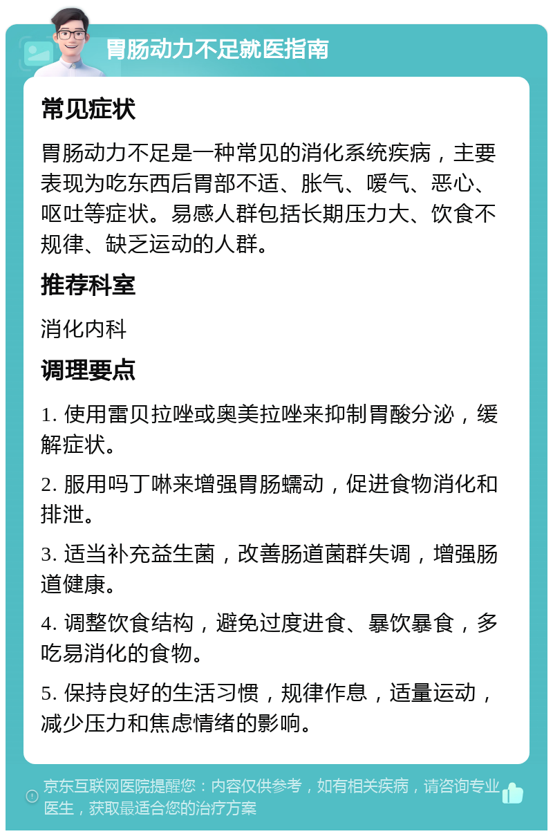 胃肠动力不足就医指南 常见症状 胃肠动力不足是一种常见的消化系统疾病，主要表现为吃东西后胃部不适、胀气、嗳气、恶心、呕吐等症状。易感人群包括长期压力大、饮食不规律、缺乏运动的人群。 推荐科室 消化内科 调理要点 1. 使用雷贝拉唑或奥美拉唑来抑制胃酸分泌，缓解症状。 2. 服用吗丁啉来增强胃肠蠕动，促进食物消化和排泄。 3. 适当补充益生菌，改善肠道菌群失调，增强肠道健康。 4. 调整饮食结构，避免过度进食、暴饮暴食，多吃易消化的食物。 5. 保持良好的生活习惯，规律作息，适量运动，减少压力和焦虑情绪的影响。