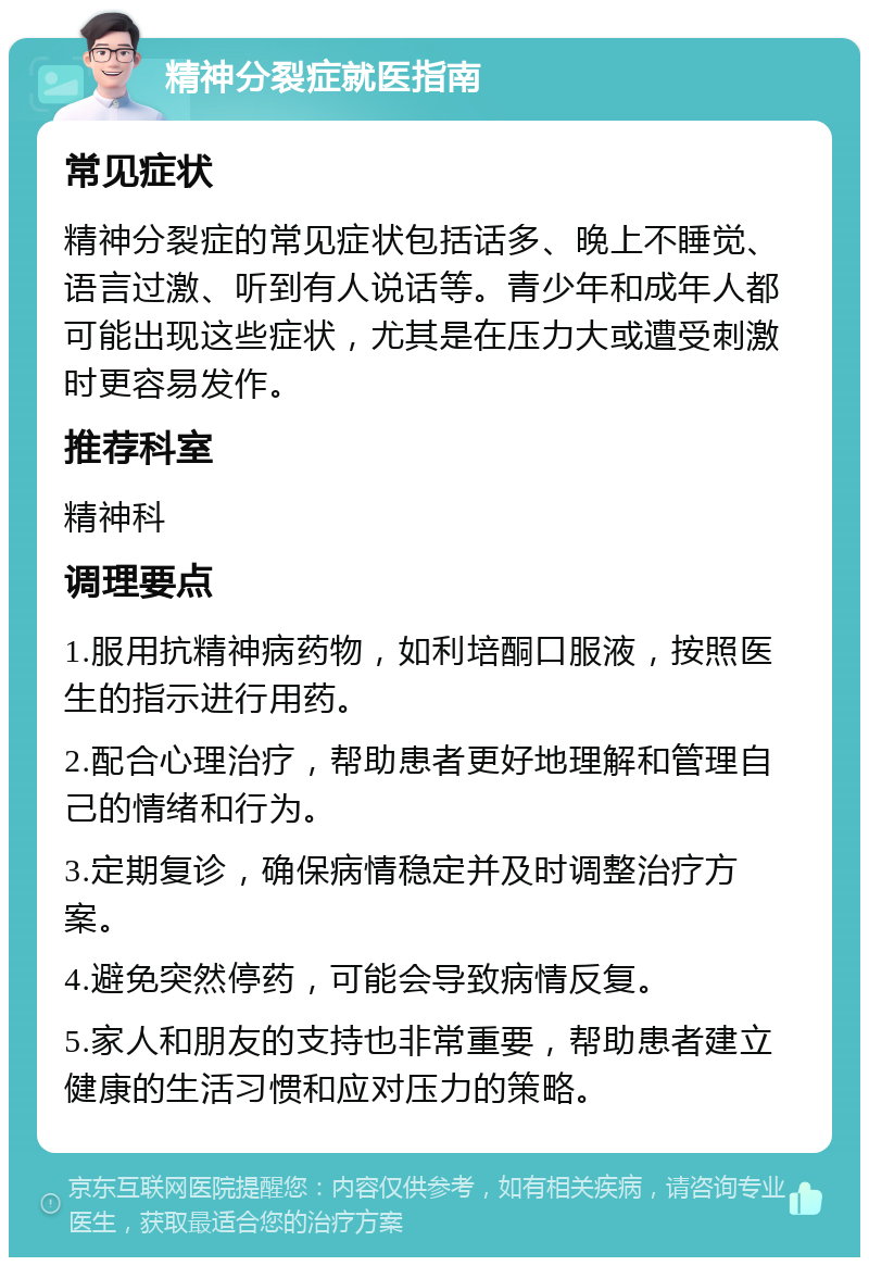 精神分裂症就医指南 常见症状 精神分裂症的常见症状包括话多、晚上不睡觉、语言过激、听到有人说话等。青少年和成年人都可能出现这些症状，尤其是在压力大或遭受刺激时更容易发作。 推荐科室 精神科 调理要点 1.服用抗精神病药物，如利培酮口服液，按照医生的指示进行用药。 2.配合心理治疗，帮助患者更好地理解和管理自己的情绪和行为。 3.定期复诊，确保病情稳定并及时调整治疗方案。 4.避免突然停药，可能会导致病情反复。 5.家人和朋友的支持也非常重要，帮助患者建立健康的生活习惯和应对压力的策略。