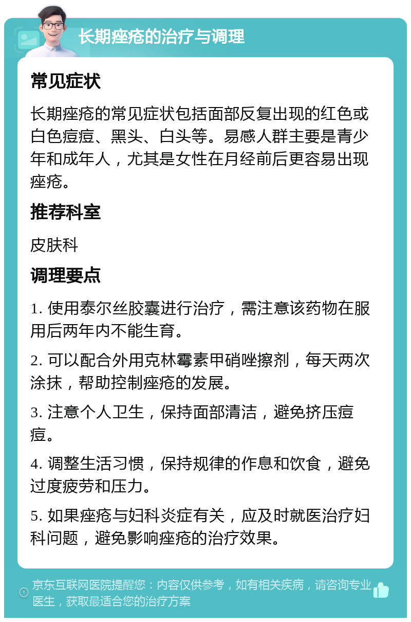 长期痤疮的治疗与调理 常见症状 长期痤疮的常见症状包括面部反复出现的红色或白色痘痘、黑头、白头等。易感人群主要是青少年和成年人，尤其是女性在月经前后更容易出现痤疮。 推荐科室 皮肤科 调理要点 1. 使用泰尔丝胶囊进行治疗，需注意该药物在服用后两年内不能生育。 2. 可以配合外用克林霉素甲硝唑擦剂，每天两次涂抹，帮助控制痤疮的发展。 3. 注意个人卫生，保持面部清洁，避免挤压痘痘。 4. 调整生活习惯，保持规律的作息和饮食，避免过度疲劳和压力。 5. 如果痤疮与妇科炎症有关，应及时就医治疗妇科问题，避免影响痤疮的治疗效果。