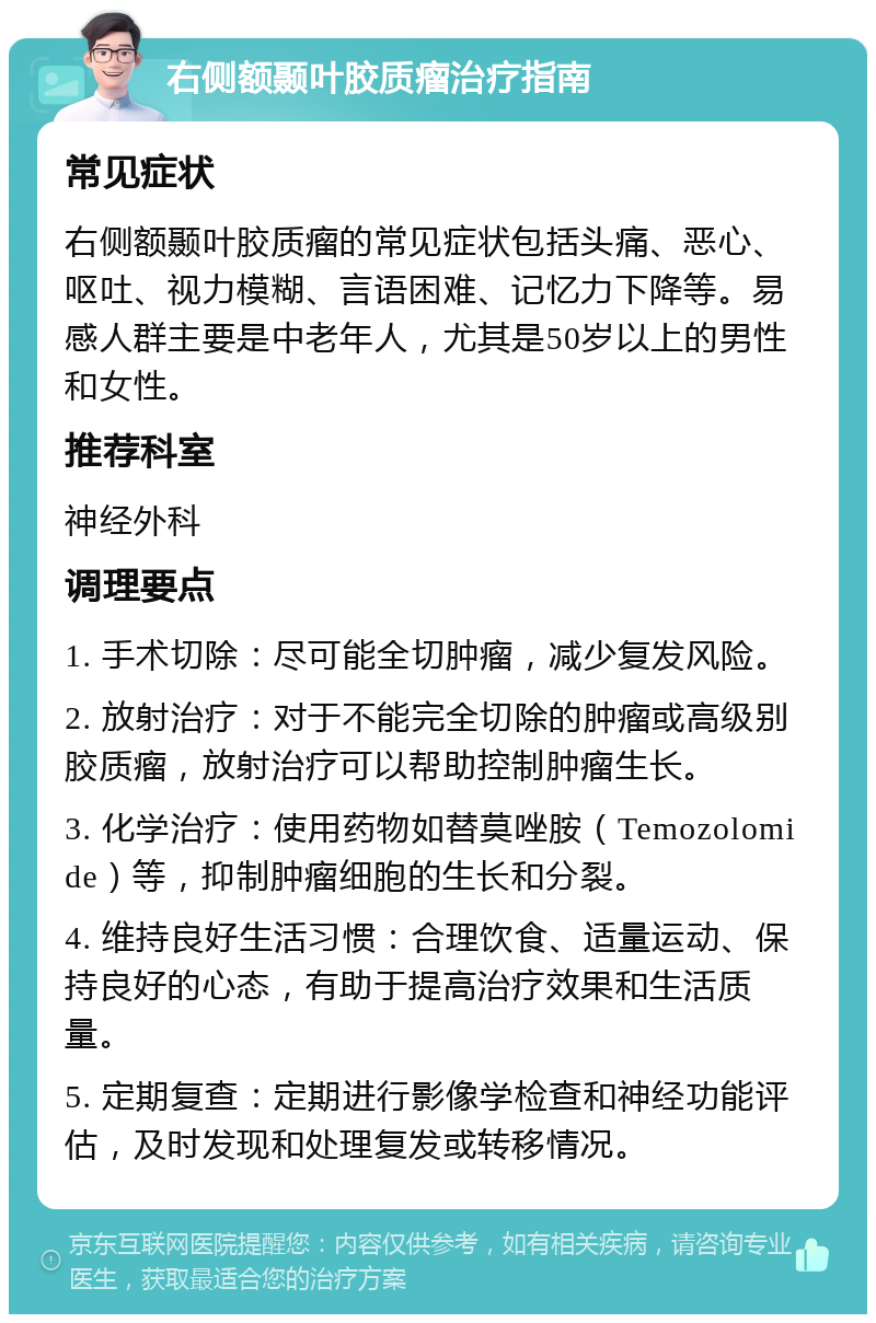 右侧额颞叶胶质瘤治疗指南 常见症状 右侧额颞叶胶质瘤的常见症状包括头痛、恶心、呕吐、视力模糊、言语困难、记忆力下降等。易感人群主要是中老年人，尤其是50岁以上的男性和女性。 推荐科室 神经外科 调理要点 1. 手术切除：尽可能全切肿瘤，减少复发风险。 2. 放射治疗：对于不能完全切除的肿瘤或高级别胶质瘤，放射治疗可以帮助控制肿瘤生长。 3. 化学治疗：使用药物如替莫唑胺（Temozolomide）等，抑制肿瘤细胞的生长和分裂。 4. 维持良好生活习惯：合理饮食、适量运动、保持良好的心态，有助于提高治疗效果和生活质量。 5. 定期复查：定期进行影像学检查和神经功能评估，及时发现和处理复发或转移情况。