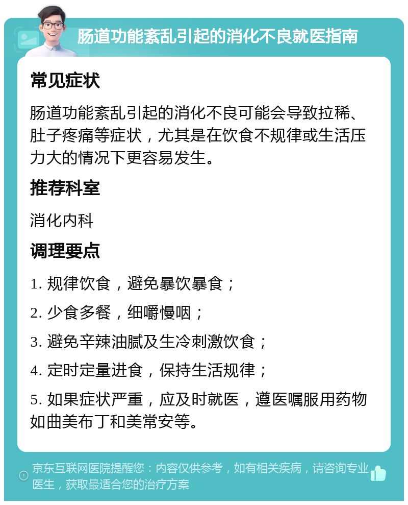 肠道功能紊乱引起的消化不良就医指南 常见症状 肠道功能紊乱引起的消化不良可能会导致拉稀、肚子疼痛等症状，尤其是在饮食不规律或生活压力大的情况下更容易发生。 推荐科室 消化内科 调理要点 1. 规律饮食，避免暴饮暴食； 2. 少食多餐，细嚼慢咽； 3. 避免辛辣油腻及生冷刺激饮食； 4. 定时定量进食，保持生活规律； 5. 如果症状严重，应及时就医，遵医嘱服用药物如曲美布丁和美常安等。