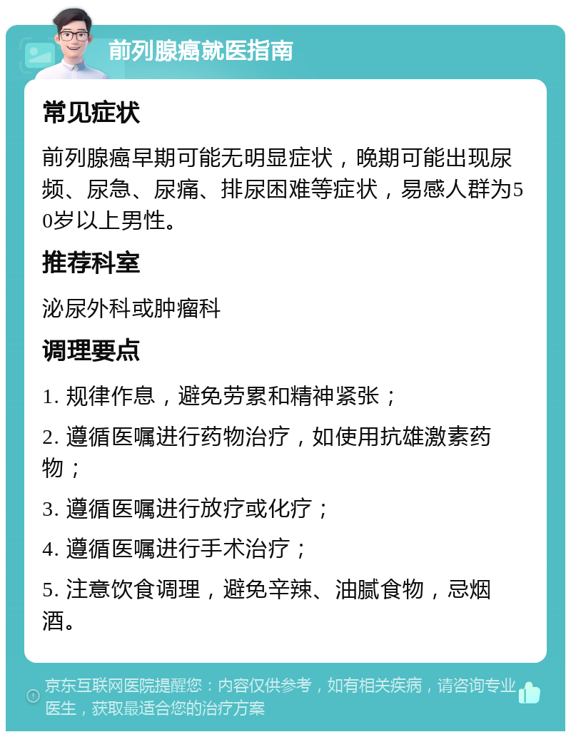 前列腺癌就医指南 常见症状 前列腺癌早期可能无明显症状，晚期可能出现尿频、尿急、尿痛、排尿困难等症状，易感人群为50岁以上男性。 推荐科室 泌尿外科或肿瘤科 调理要点 1. 规律作息，避免劳累和精神紧张； 2. 遵循医嘱进行药物治疗，如使用抗雄激素药物； 3. 遵循医嘱进行放疗或化疗； 4. 遵循医嘱进行手术治疗； 5. 注意饮食调理，避免辛辣、油腻食物，忌烟酒。