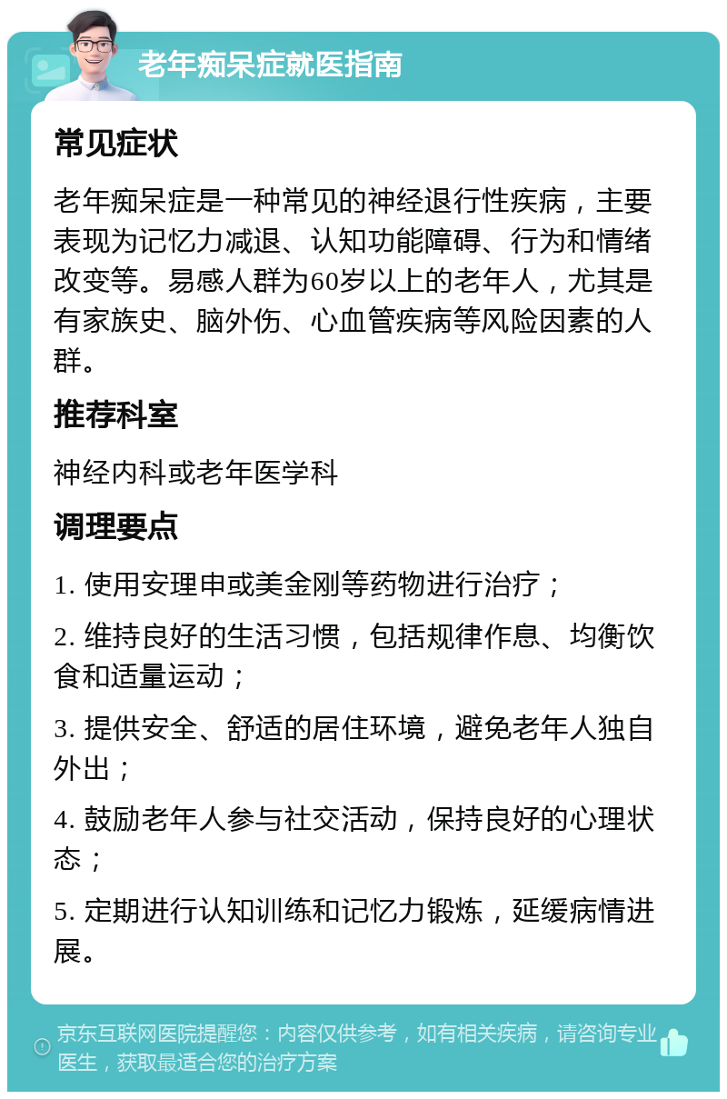 老年痴呆症就医指南 常见症状 老年痴呆症是一种常见的神经退行性疾病，主要表现为记忆力减退、认知功能障碍、行为和情绪改变等。易感人群为60岁以上的老年人，尤其是有家族史、脑外伤、心血管疾病等风险因素的人群。 推荐科室 神经内科或老年医学科 调理要点 1. 使用安理申或美金刚等药物进行治疗； 2. 维持良好的生活习惯，包括规律作息、均衡饮食和适量运动； 3. 提供安全、舒适的居住环境，避免老年人独自外出； 4. 鼓励老年人参与社交活动，保持良好的心理状态； 5. 定期进行认知训练和记忆力锻炼，延缓病情进展。