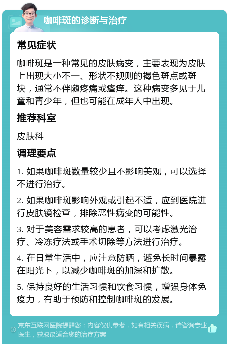 咖啡斑的诊断与治疗 常见症状 咖啡斑是一种常见的皮肤病变，主要表现为皮肤上出现大小不一、形状不规则的褐色斑点或斑块，通常不伴随疼痛或瘙痒。这种病变多见于儿童和青少年，但也可能在成年人中出现。 推荐科室 皮肤科 调理要点 1. 如果咖啡斑数量较少且不影响美观，可以选择不进行治疗。 2. 如果咖啡斑影响外观或引起不适，应到医院进行皮肤镜检查，排除恶性病变的可能性。 3. 对于美容需求较高的患者，可以考虑激光治疗、冷冻疗法或手术切除等方法进行治疗。 4. 在日常生活中，应注意防晒，避免长时间暴露在阳光下，以减少咖啡斑的加深和扩散。 5. 保持良好的生活习惯和饮食习惯，增强身体免疫力，有助于预防和控制咖啡斑的发展。