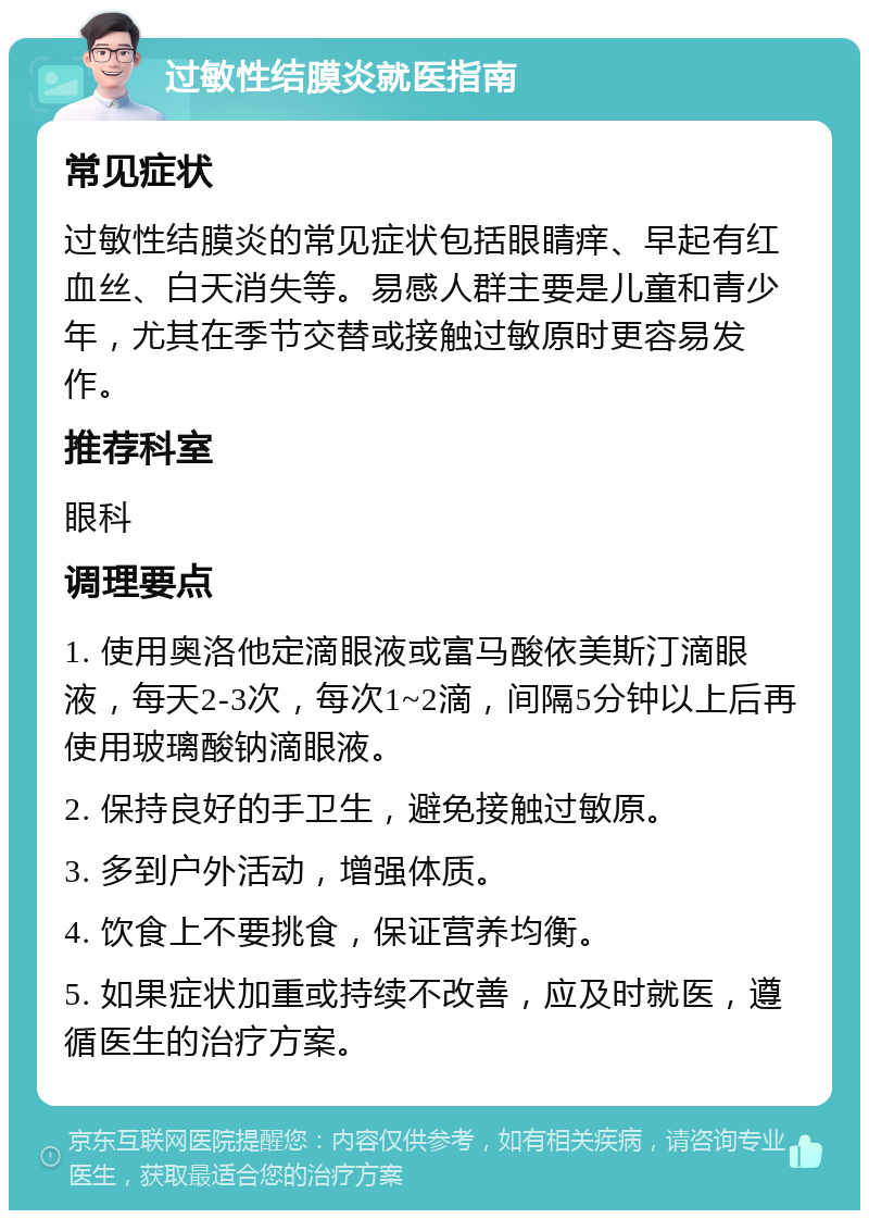 过敏性结膜炎就医指南 常见症状 过敏性结膜炎的常见症状包括眼睛痒、早起有红血丝、白天消失等。易感人群主要是儿童和青少年，尤其在季节交替或接触过敏原时更容易发作。 推荐科室 眼科 调理要点 1. 使用奥洛他定滴眼液或富马酸依美斯汀滴眼液，每天2-3次，每次1~2滴，间隔5分钟以上后再使用玻璃酸钠滴眼液。 2. 保持良好的手卫生，避免接触过敏原。 3. 多到户外活动，增强体质。 4. 饮食上不要挑食，保证营养均衡。 5. 如果症状加重或持续不改善，应及时就医，遵循医生的治疗方案。