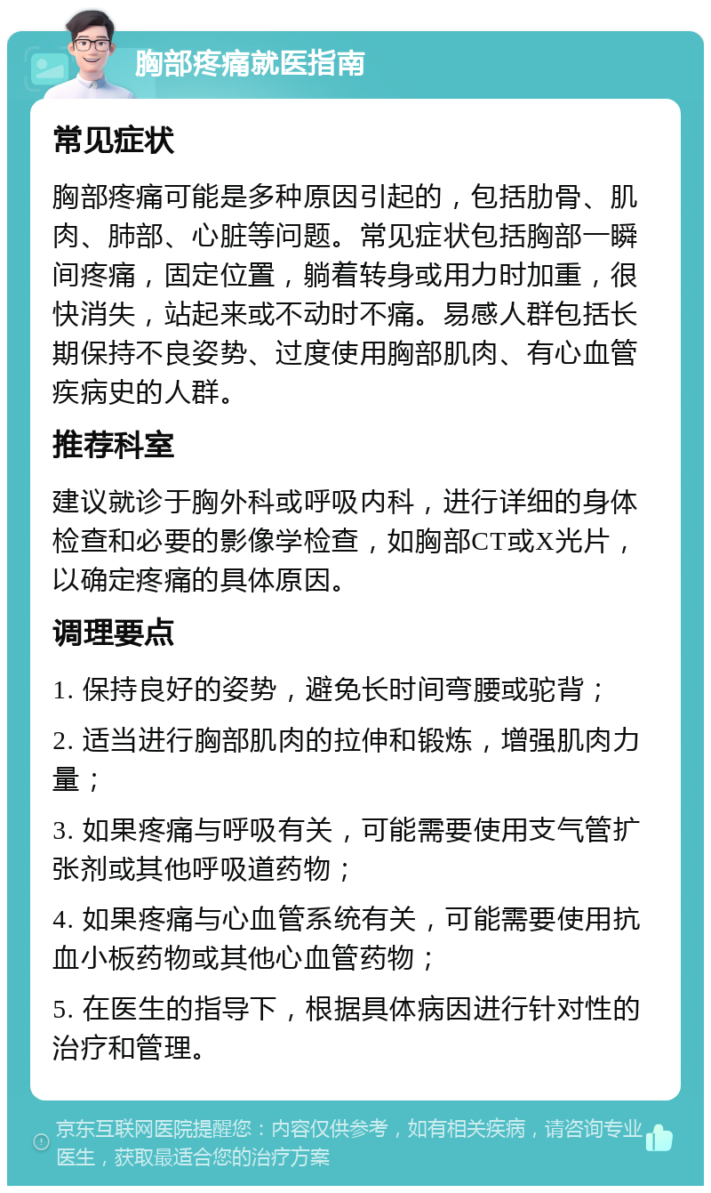 胸部疼痛就医指南 常见症状 胸部疼痛可能是多种原因引起的，包括肋骨、肌肉、肺部、心脏等问题。常见症状包括胸部一瞬间疼痛，固定位置，躺着转身或用力时加重，很快消失，站起来或不动时不痛。易感人群包括长期保持不良姿势、过度使用胸部肌肉、有心血管疾病史的人群。 推荐科室 建议就诊于胸外科或呼吸内科，进行详细的身体检查和必要的影像学检查，如胸部CT或X光片，以确定疼痛的具体原因。 调理要点 1. 保持良好的姿势，避免长时间弯腰或驼背； 2. 适当进行胸部肌肉的拉伸和锻炼，增强肌肉力量； 3. 如果疼痛与呼吸有关，可能需要使用支气管扩张剂或其他呼吸道药物； 4. 如果疼痛与心血管系统有关，可能需要使用抗血小板药物或其他心血管药物； 5. 在医生的指导下，根据具体病因进行针对性的治疗和管理。