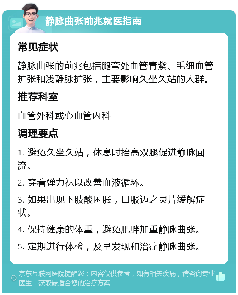 静脉曲张前兆就医指南 常见症状 静脉曲张的前兆包括腿弯处血管青紫、毛细血管扩张和浅静脉扩张，主要影响久坐久站的人群。 推荐科室 血管外科或心血管内科 调理要点 1. 避免久坐久站，休息时抬高双腿促进静脉回流。 2. 穿着弹力袜以改善血液循环。 3. 如果出现下肢酸困胀，口服迈之灵片缓解症状。 4. 保持健康的体重，避免肥胖加重静脉曲张。 5. 定期进行体检，及早发现和治疗静脉曲张。