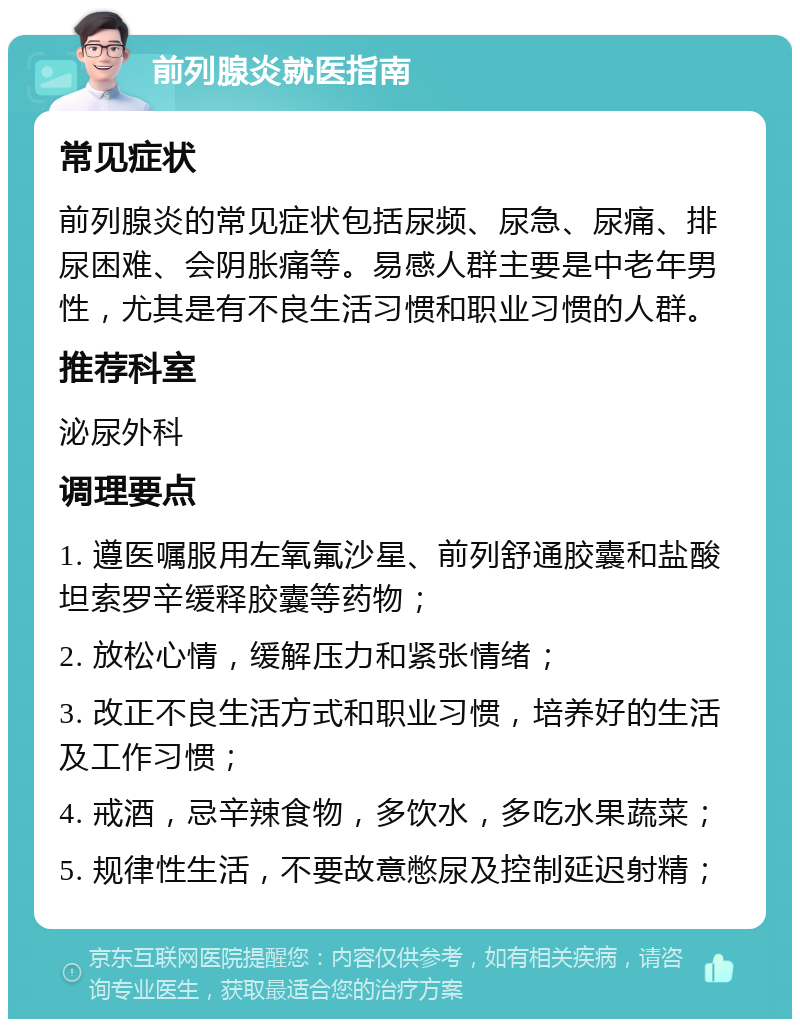 前列腺炎就医指南 常见症状 前列腺炎的常见症状包括尿频、尿急、尿痛、排尿困难、会阴胀痛等。易感人群主要是中老年男性，尤其是有不良生活习惯和职业习惯的人群。 推荐科室 泌尿外科 调理要点 1. 遵医嘱服用左氧氟沙星、前列舒通胶囊和盐酸坦索罗辛缓释胶囊等药物； 2. 放松心情，缓解压力和紧张情绪； 3. 改正不良生活方式和职业习惯，培养好的生活及工作习惯； 4. 戒酒，忌辛辣食物，多饮水，多吃水果蔬菜； 5. 规律性生活，不要故意憋尿及控制延迟射精；