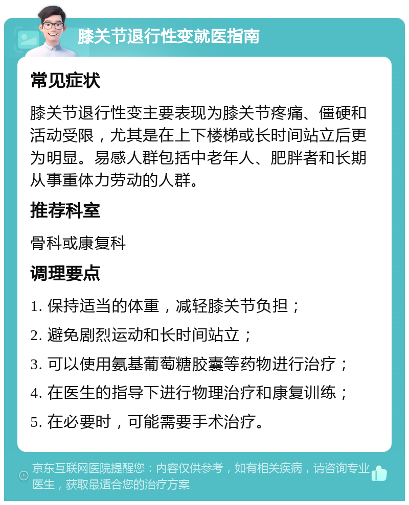 膝关节退行性变就医指南 常见症状 膝关节退行性变主要表现为膝关节疼痛、僵硬和活动受限，尤其是在上下楼梯或长时间站立后更为明显。易感人群包括中老年人、肥胖者和长期从事重体力劳动的人群。 推荐科室 骨科或康复科 调理要点 1. 保持适当的体重，减轻膝关节负担； 2. 避免剧烈运动和长时间站立； 3. 可以使用氨基葡萄糖胶囊等药物进行治疗； 4. 在医生的指导下进行物理治疗和康复训练； 5. 在必要时，可能需要手术治疗。