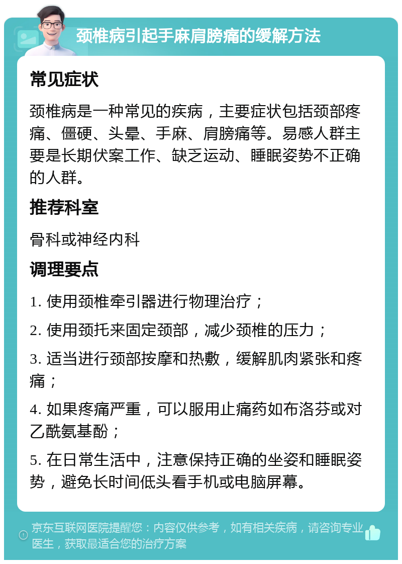 颈椎病引起手麻肩膀痛的缓解方法 常见症状 颈椎病是一种常见的疾病，主要症状包括颈部疼痛、僵硬、头晕、手麻、肩膀痛等。易感人群主要是长期伏案工作、缺乏运动、睡眠姿势不正确的人群。 推荐科室 骨科或神经内科 调理要点 1. 使用颈椎牵引器进行物理治疗； 2. 使用颈托来固定颈部，减少颈椎的压力； 3. 适当进行颈部按摩和热敷，缓解肌肉紧张和疼痛； 4. 如果疼痛严重，可以服用止痛药如布洛芬或对乙酰氨基酚； 5. 在日常生活中，注意保持正确的坐姿和睡眠姿势，避免长时间低头看手机或电脑屏幕。