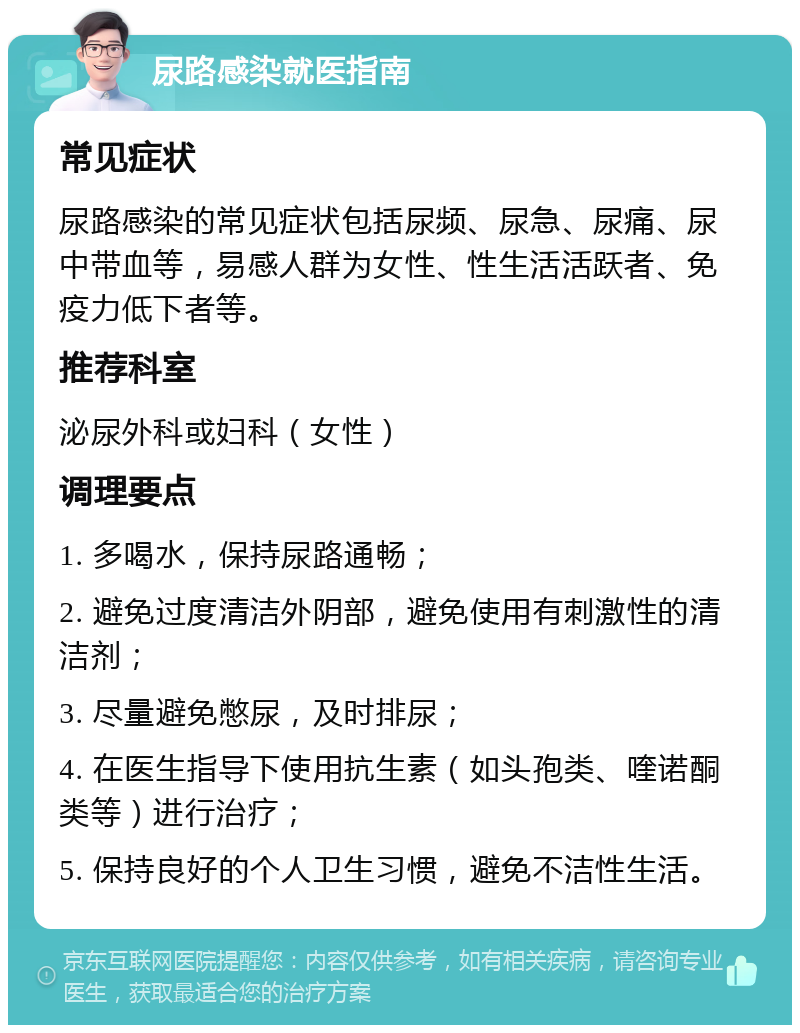 尿路感染就医指南 常见症状 尿路感染的常见症状包括尿频、尿急、尿痛、尿中带血等，易感人群为女性、性生活活跃者、免疫力低下者等。 推荐科室 泌尿外科或妇科（女性） 调理要点 1. 多喝水，保持尿路通畅； 2. 避免过度清洁外阴部，避免使用有刺激性的清洁剂； 3. 尽量避免憋尿，及时排尿； 4. 在医生指导下使用抗生素（如头孢类、喹诺酮类等）进行治疗； 5. 保持良好的个人卫生习惯，避免不洁性生活。