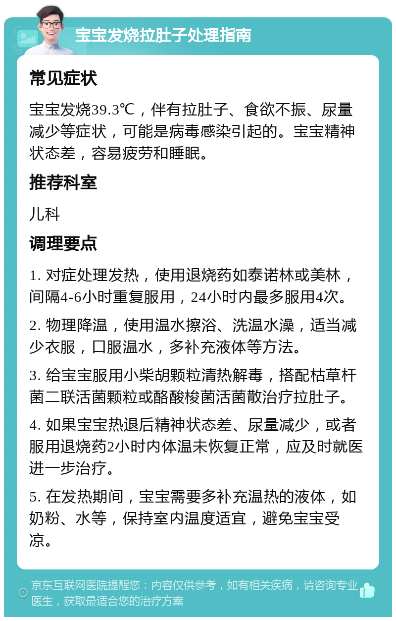 宝宝发烧拉肚子处理指南 常见症状 宝宝发烧39.3℃，伴有拉肚子、食欲不振、尿量减少等症状，可能是病毒感染引起的。宝宝精神状态差，容易疲劳和睡眠。 推荐科室 儿科 调理要点 1. 对症处理发热，使用退烧药如泰诺林或美林，间隔4-6小时重复服用，24小时内最多服用4次。 2. 物理降温，使用温水擦浴、洗温水澡，适当减少衣服，口服温水，多补充液体等方法。 3. 给宝宝服用小柴胡颗粒清热解毒，搭配枯草杆菌二联活菌颗粒或酪酸梭菌活菌散治疗拉肚子。 4. 如果宝宝热退后精神状态差、尿量减少，或者服用退烧药2小时内体温未恢复正常，应及时就医进一步治疗。 5. 在发热期间，宝宝需要多补充温热的液体，如奶粉、水等，保持室内温度适宜，避免宝宝受凉。