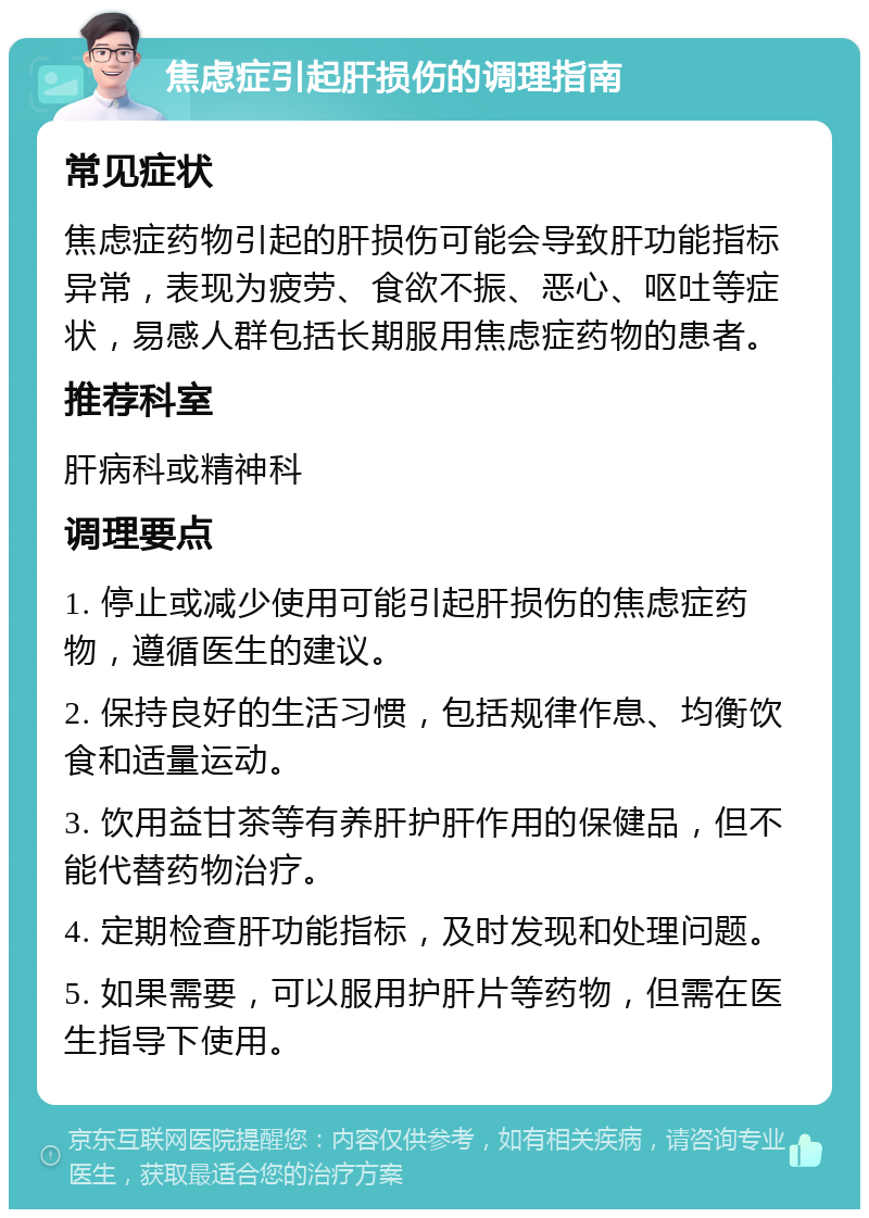 焦虑症引起肝损伤的调理指南 常见症状 焦虑症药物引起的肝损伤可能会导致肝功能指标异常，表现为疲劳、食欲不振、恶心、呕吐等症状，易感人群包括长期服用焦虑症药物的患者。 推荐科室 肝病科或精神科 调理要点 1. 停止或减少使用可能引起肝损伤的焦虑症药物，遵循医生的建议。 2. 保持良好的生活习惯，包括规律作息、均衡饮食和适量运动。 3. 饮用益甘茶等有养肝护肝作用的保健品，但不能代替药物治疗。 4. 定期检查肝功能指标，及时发现和处理问题。 5. 如果需要，可以服用护肝片等药物，但需在医生指导下使用。