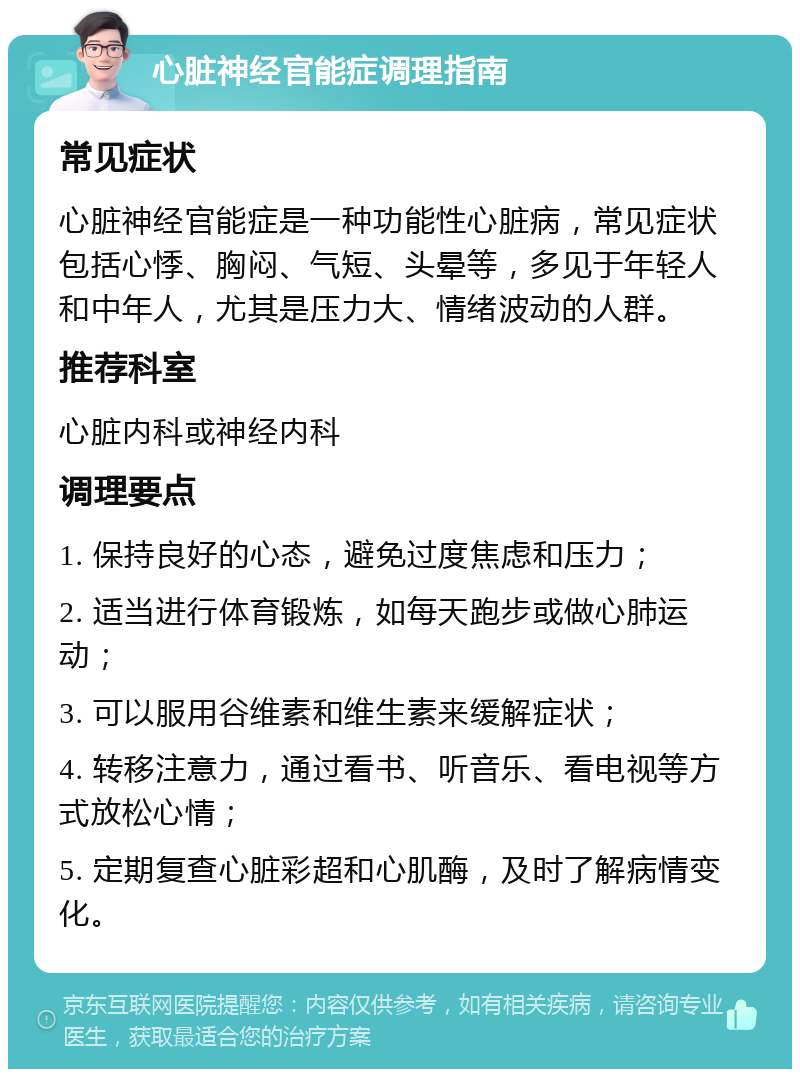 心脏神经官能症调理指南 常见症状 心脏神经官能症是一种功能性心脏病，常见症状包括心悸、胸闷、气短、头晕等，多见于年轻人和中年人，尤其是压力大、情绪波动的人群。 推荐科室 心脏内科或神经内科 调理要点 1. 保持良好的心态，避免过度焦虑和压力； 2. 适当进行体育锻炼，如每天跑步或做心肺运动； 3. 可以服用谷维素和维生素来缓解症状； 4. 转移注意力，通过看书、听音乐、看电视等方式放松心情； 5. 定期复查心脏彩超和心肌酶，及时了解病情变化。