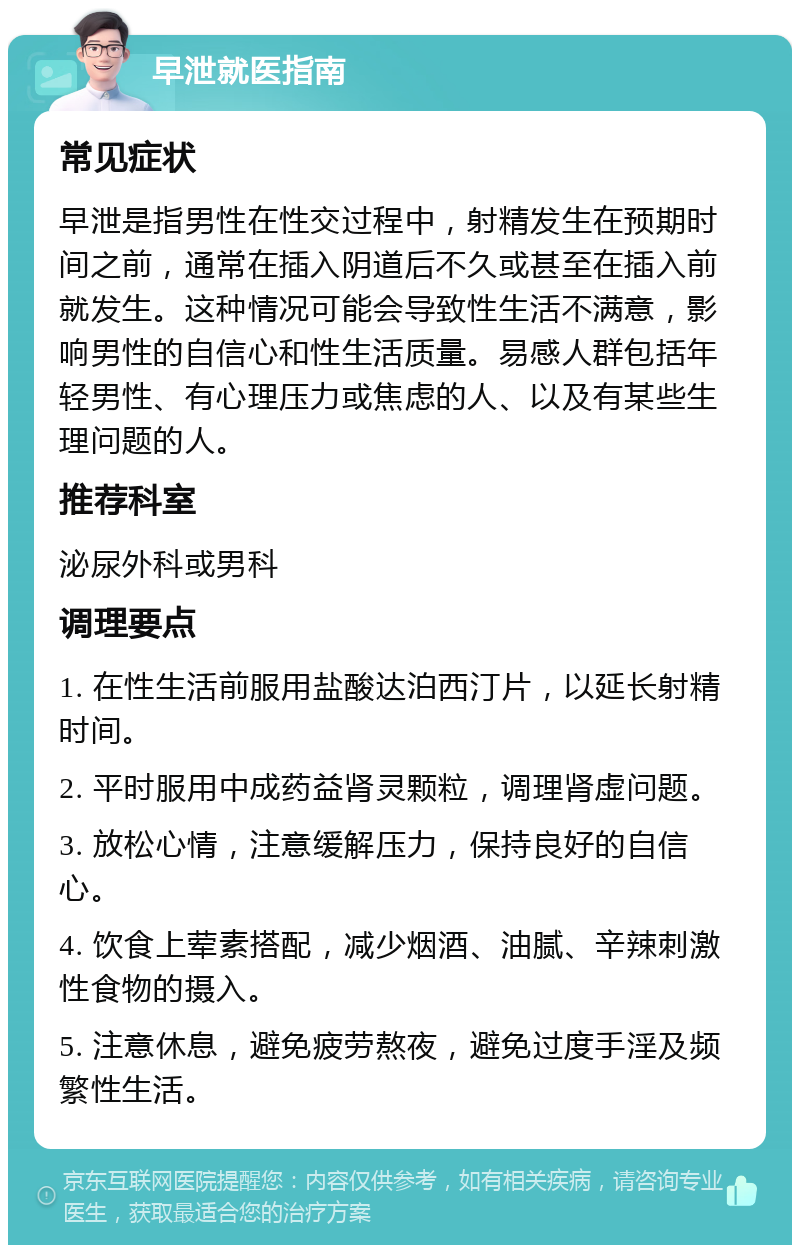 早泄就医指南 常见症状 早泄是指男性在性交过程中，射精发生在预期时间之前，通常在插入阴道后不久或甚至在插入前就发生。这种情况可能会导致性生活不满意，影响男性的自信心和性生活质量。易感人群包括年轻男性、有心理压力或焦虑的人、以及有某些生理问题的人。 推荐科室 泌尿外科或男科 调理要点 1. 在性生活前服用盐酸达泊西汀片，以延长射精时间。 2. 平时服用中成药益肾灵颗粒，调理肾虚问题。 3. 放松心情，注意缓解压力，保持良好的自信心。 4. 饮食上荤素搭配，减少烟酒、油腻、辛辣刺激性食物的摄入。 5. 注意休息，避免疲劳熬夜，避免过度手淫及频繁性生活。